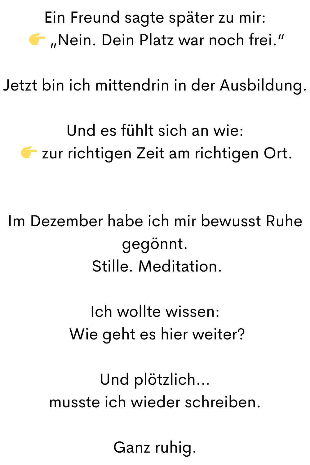 Ein Freund sagte später zu mir:
  „Nein. Dein Platz war noch frei.“
Jetzt bin ich mittendrin in der Ausbildung.
Und es fühlt sich an wie:
  zur richtigen Zeit am richtigen Ort.
Im Dezember habe ich mir bewusst Ruhe gegönnt.
 Stille. Meditation.
Ich wollte wissen:
 Wie geht es hier weiter?
Und plötzlich…
musste ich wieder schreiben.
Ganz ruhig.