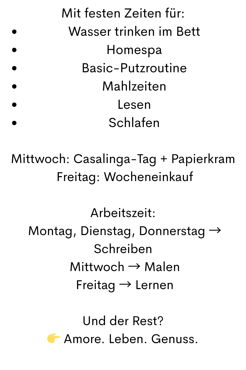 Mit festen Zeiten für:
Wasser trinken im Bett
Homespa
Basic-Putzroutine
Mahlzeiten
Lesen
Schlafen
Mittwoch: Casalinga-Tag + Papierkram
 Freitag: Wocheneinkauf
Arbeitszeit:
 Montag, Dienstag, Donnerstag → Schreiben
 Mittwoch → Malen
 Freitag → Lernen
Und der Rest?
 Amore. Leben. Genuss.
