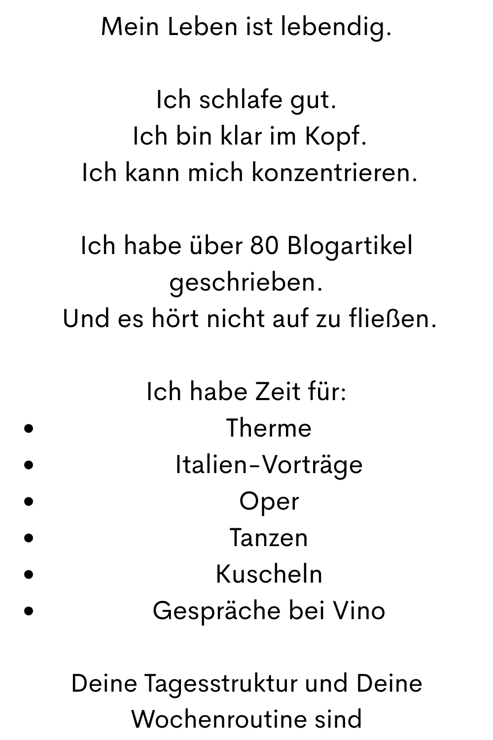 Mein Leben ist lebendig.
Ich schlafe gut.
 Ich bin klar im Kopf.
 Ich kann mich konzentrieren.
Ich habe über 80 Blogartikel geschrieben.
 Und es hört nicht auf zu fließen.
Ich habe Zeit für:
Therme
Italien-Vorträge
Oper
Tanzen
Kuscheln
Gespräche bei Vino
Deine Tagesstruktur und Deine Wochenroutine sind