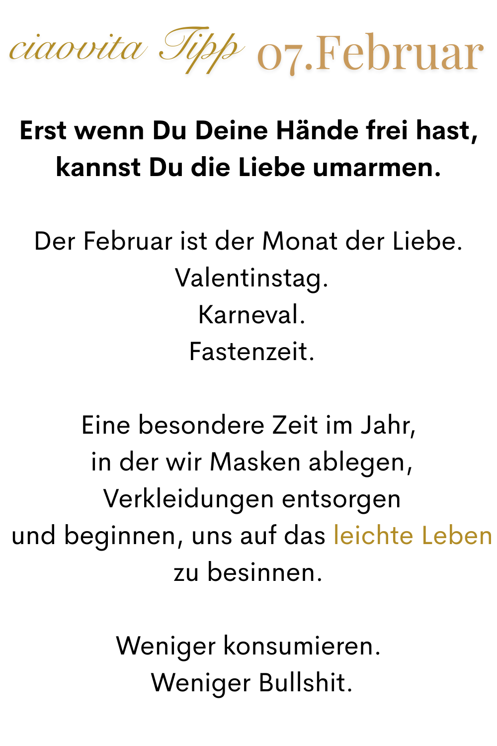 ciaovita Tipp 07. Januar
Erst wenn Du Deine Hände frei hast, kannst Du die Liebe umarmen.
Der Februar ist der Monat der Liebe.
 Valentinstag.
 Karneval.
 Fastenzeit.
Eine besondere Zeit im Jahr,
 in der wir Masken ablegen,
 Verkleidungen entsorgen
 und beginnen, uns auf das leichte Leben zu besinnen.
Weniger konsumieren.
 Weniger Bullshit.