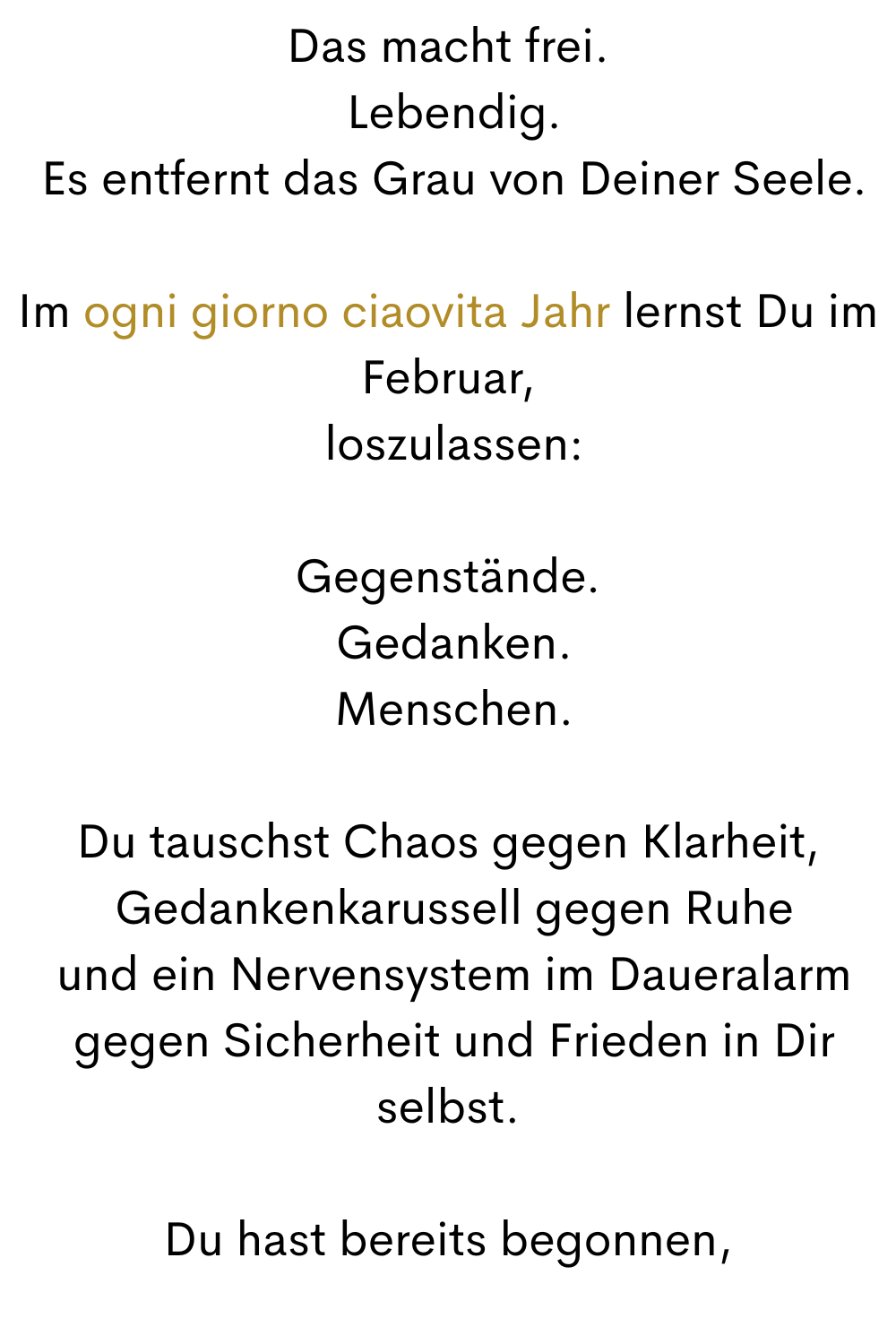 Das macht frei.
 Lebendig.
 Es entfernt das Grau von Deiner Seele.
Im ogni giorno ciaovita Jahr lernst Du im Februar,
 loszulassen:
Gegenstände.
 Gedanken.
 Menschen.
Du tauschst Chaos gegen Klarheit,
 Gedankenkarussell gegen Ruhe
 und ein Nervensystem im Daueralarm
 gegen Sicherheit und Frieden in Dir selbst.
Du hast bereits begonnen,
 