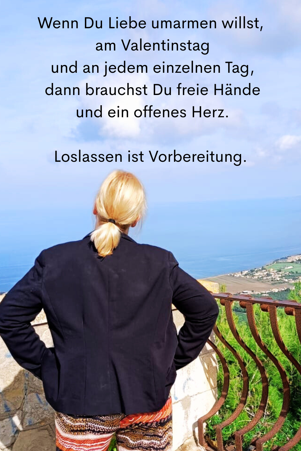 Wenn Du Liebe umarmen willst,
 am Valentinstag
 und an jedem einzelnen Tag,
 dann brauchst Du freie Hände
 und ein offenes Herz.
Deine ciaovita Steffi.
Loslassen ist Vorbereitung.
