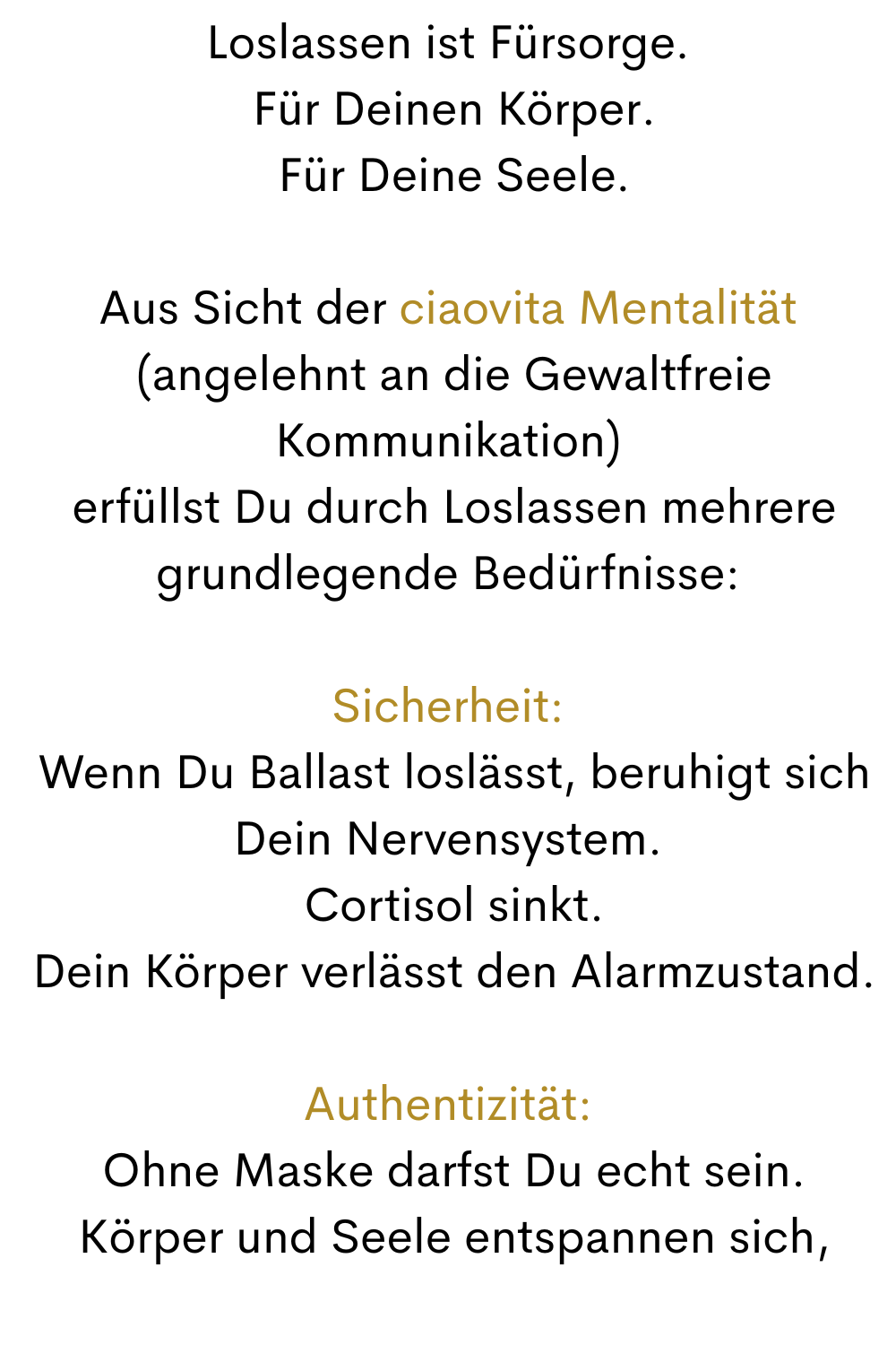Loslassen ist Fürsorge.
 Für Deinen Körper.
 Für Deine Seele.
Aus Sicht der ciaovita Mentalität
 (angelehnt an die Gewaltfreie Kommunikation)
 erfüllst Du durch Loslassen mehrere grundlegende Bedürfnisse:
Sicherheit:
 Wenn Du Ballast loslässt, beruhigt sich Dein Nervensystem.
 Cortisol sinkt.
 Dein Körper verlässt den Alarmzustand.
Authentizität:
 Ohne Maske darfst Du echt sein.
 Körper und Seele entspannen sich,
