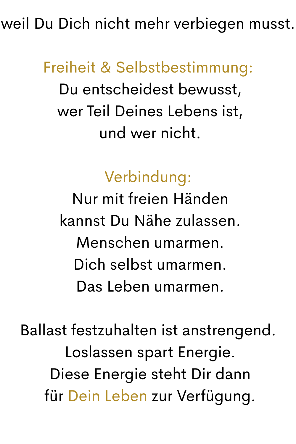 weil Du Dich nicht mehr verbiegen musst.
Freiheit & Selbstbestimmung:
 Du entscheidest bewusst,
 wer Teil Deines Lebens ist,
 und wer nicht.
Verbindung:
 Nur mit freien Händen
 kannst Du Nähe zulassen.
 Menschen umarmen.
 Dich selbst umarmen.
 Das Leben umarmen.
Ballast festzuhalten ist anstrengend.
 Loslassen spart Energie.
 Diese Energie steht Dir dann
 für Dein Leben zur Verfügung.