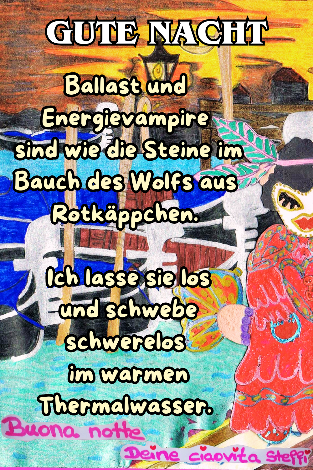 Zitat – Gute Nacht
Ballast und Energievampire
sind wie die Steine im Bauch des Wolfs aus Rotkäppchen.
Ich lasse sie los
und schwebe schwerelos
im warmen Thermalwasser.
Buona Notte,
Deine ciaovita Steffi