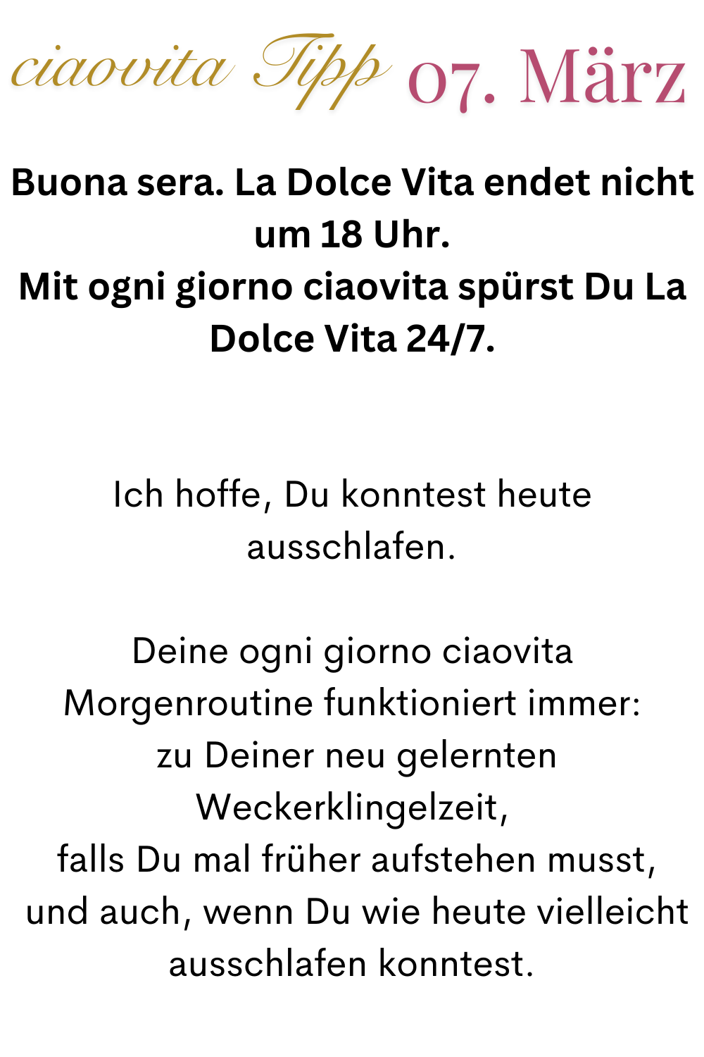ciaovita Tipp  07.März.
Buona sera. La Dolce Vita endet nicht um 18 Uhr.
Mit ogni giorno ciaovita spürst Du La Dolce Vita 24/7.
Ich hoffe, Du konntest heute ausschlafen.
Deine ogni giorno ciaovita Morgenroutine funktioniert immer:
 zu Deiner neu gelernten Weckerklingelzeit,
 falls Du mal früher aufstehen musst,
 und auch, wenn Du wie heute vielleicht ausschlafen konntest.
