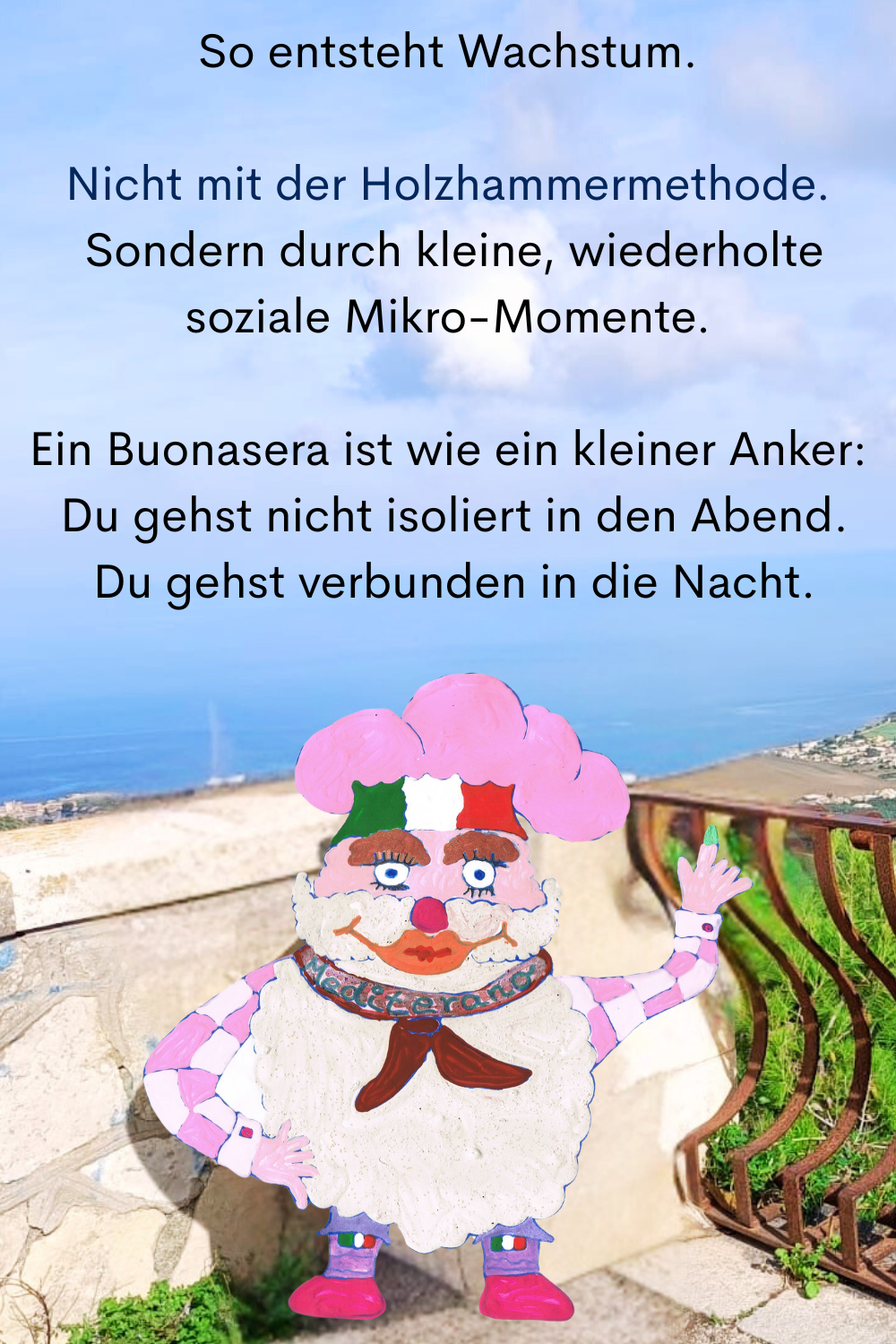 So entsteht Wachstum.
Nicht mit der Holzhammermethode.
 Sondern durch kleine, wiederholte soziale Mikro-Momente.
Ein Buonasera ist wie ein kleiner Anker:
 Du gehst nicht isoliert in den Abend.
 Du gehst verbunden in die Nacht.
Dein ciaovita Mediterano.
