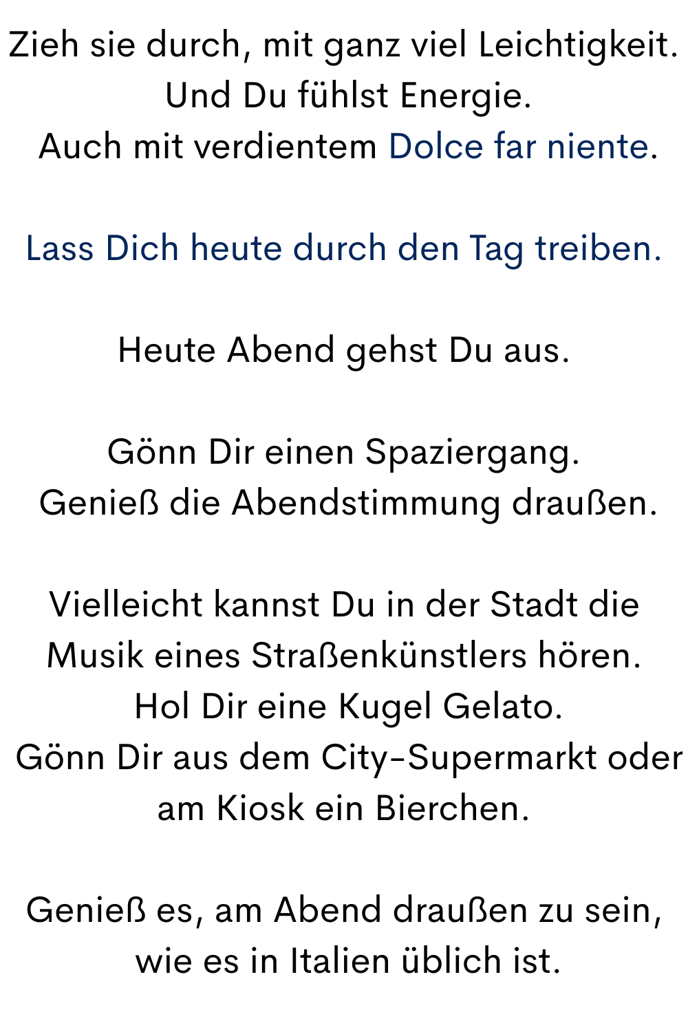 Zieh sie durch, mit ganz viel Leichtigkeit.
 Und Du fühlst Energie.
 Auch mit verdientem Dolce far niente.
Lass Dich heute durch den Tag treiben.
Heute Abend gehst Du aus.
Gönn Dir einen Spaziergang.
 Genieß die Abendstimmung draußen.
Vielleicht kannst Du in der Stadt die Musik eines Straßenkünstlers hören.
 Hol Dir eine Kugel Gelato.
 Gönn Dir aus dem City-Supermarkt oder am Kiosk ein Bierchen.
Genieß es, am Abend draußen zu sein,
 wie es in Italien üblich ist.
