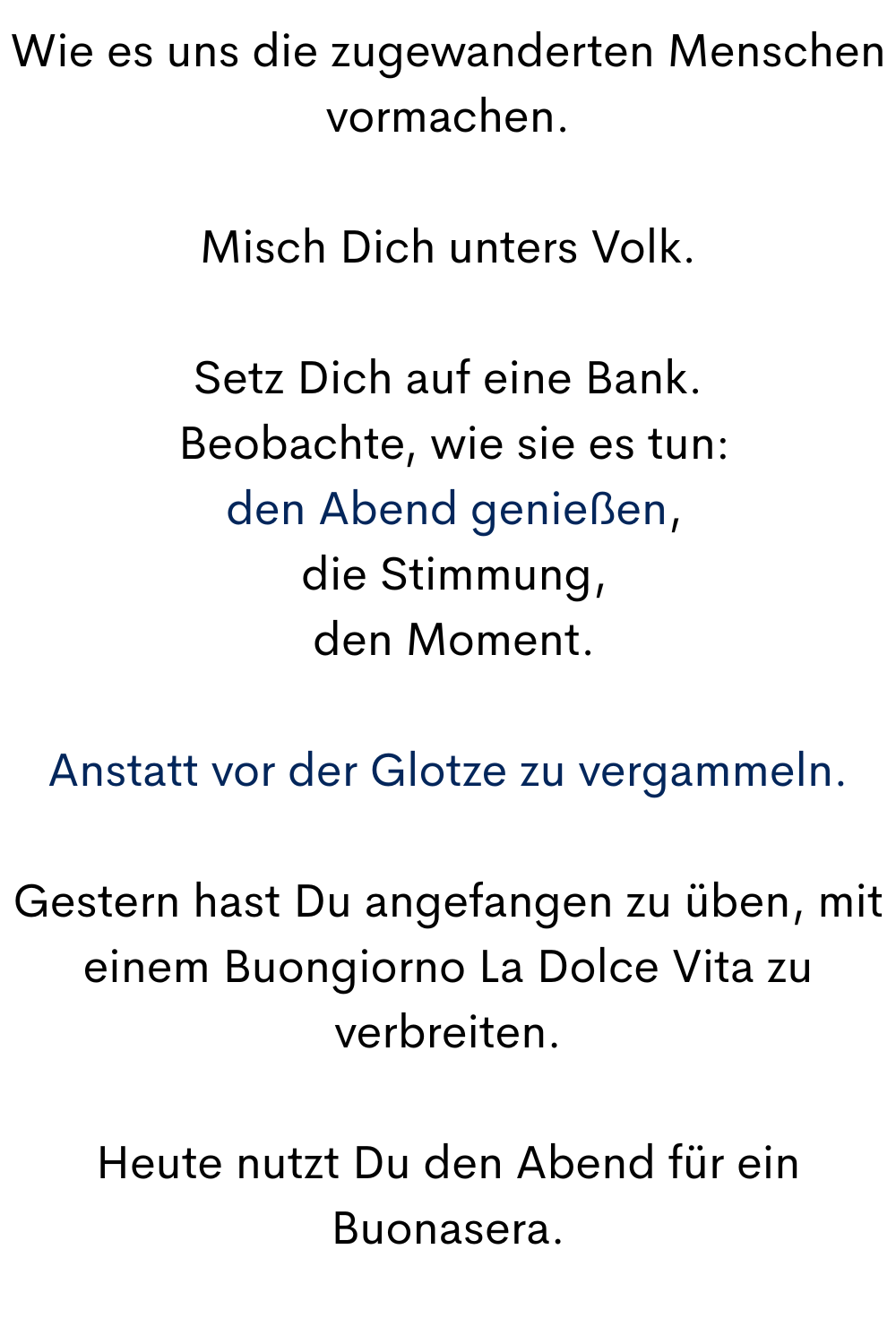 Wie es uns die zugewanderten Menschen vormachen.
Misch Dich unters Volk.
Setz Dich auf eine Bank.
 Beobachte, wie sie es tun:
 den Abend genießen,
 die Stimmung,
 den Moment.
Anstatt vor der Glotze zu vergammeln.
Gestern hast Du angefangen zu üben, mit einem Buongiorno La Dolce Vita zu verbreiten.
Heute nutzt Du den Abend für ein Buonasera.
