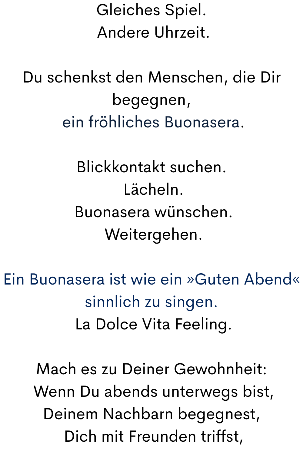 Gleiches Spiel.
 Andere Uhrzeit.
Du schenkst den Menschen, die Dir begegnen,
 ein fröhliches Buonasera.
Blickkontakt suchen.
 Lächeln.
 Buonasera wünschen.
 Weitergehen.
Ein Buonasera ist wie ein »Guten Abend« sinnlich zu singen.
 La Dolce Vita Feeling.
Mach es zu Deiner Gewohnheit:
 Wenn Du abends unterwegs bist,
Deinem Nachbarn begegnest,
 Dich mit Freunden triffst,