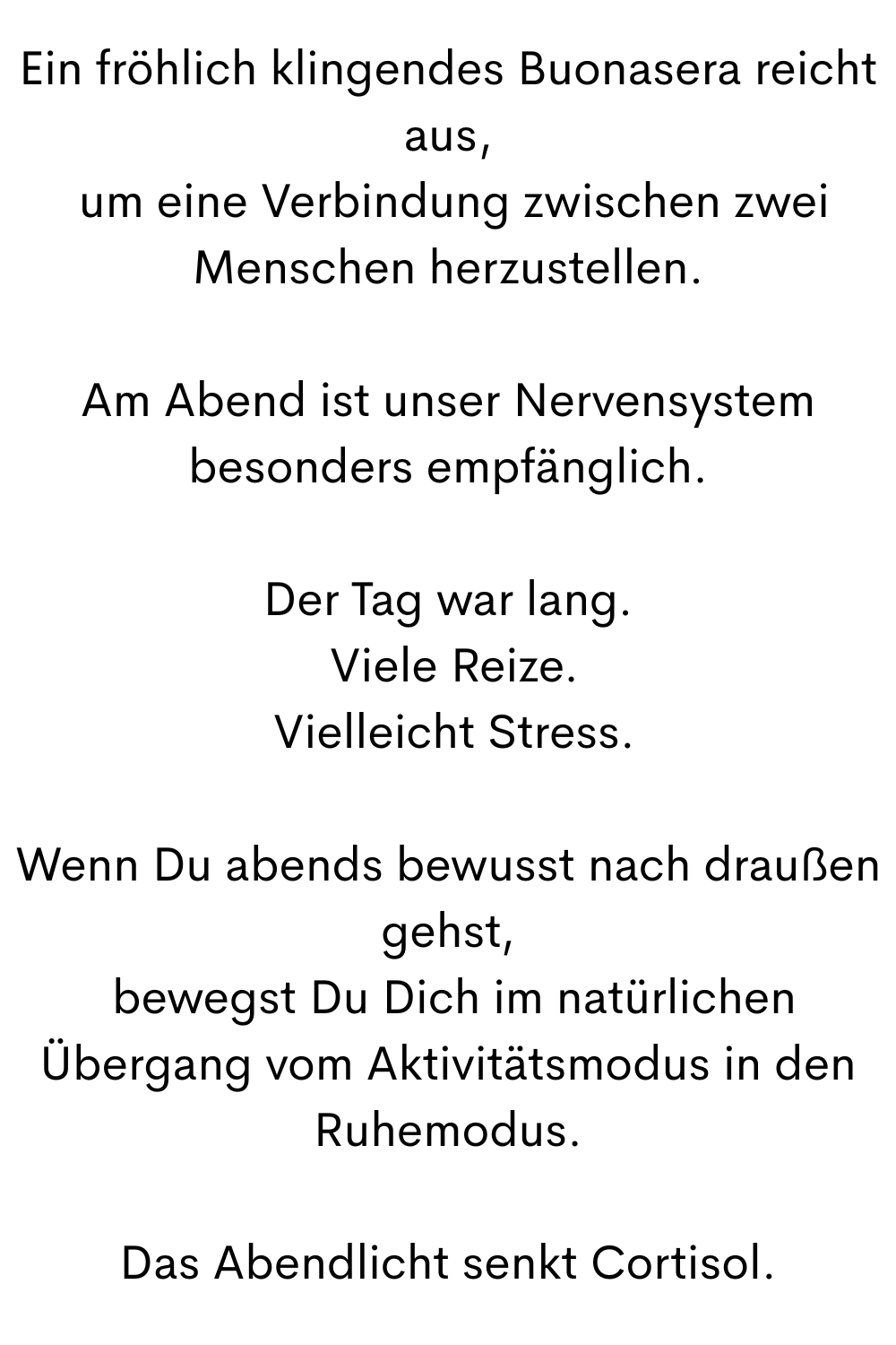 Ein fröhlich klingendes Buonasera reicht aus,
 um eine Verbindung zwischen zwei Menschen herzustellen.
Am Abend ist unser Nervensystem besonders empfänglich.
Der Tag war lang.
 Viele Reize.
 Vielleicht Stress.
Wenn Du abends bewusst nach draußen gehst,
 bewegst Du Dich im natürlichen Übergang vom Aktivitätsmodus in den Ruhemodus.
Das Abendlicht senkt Cortisol.
