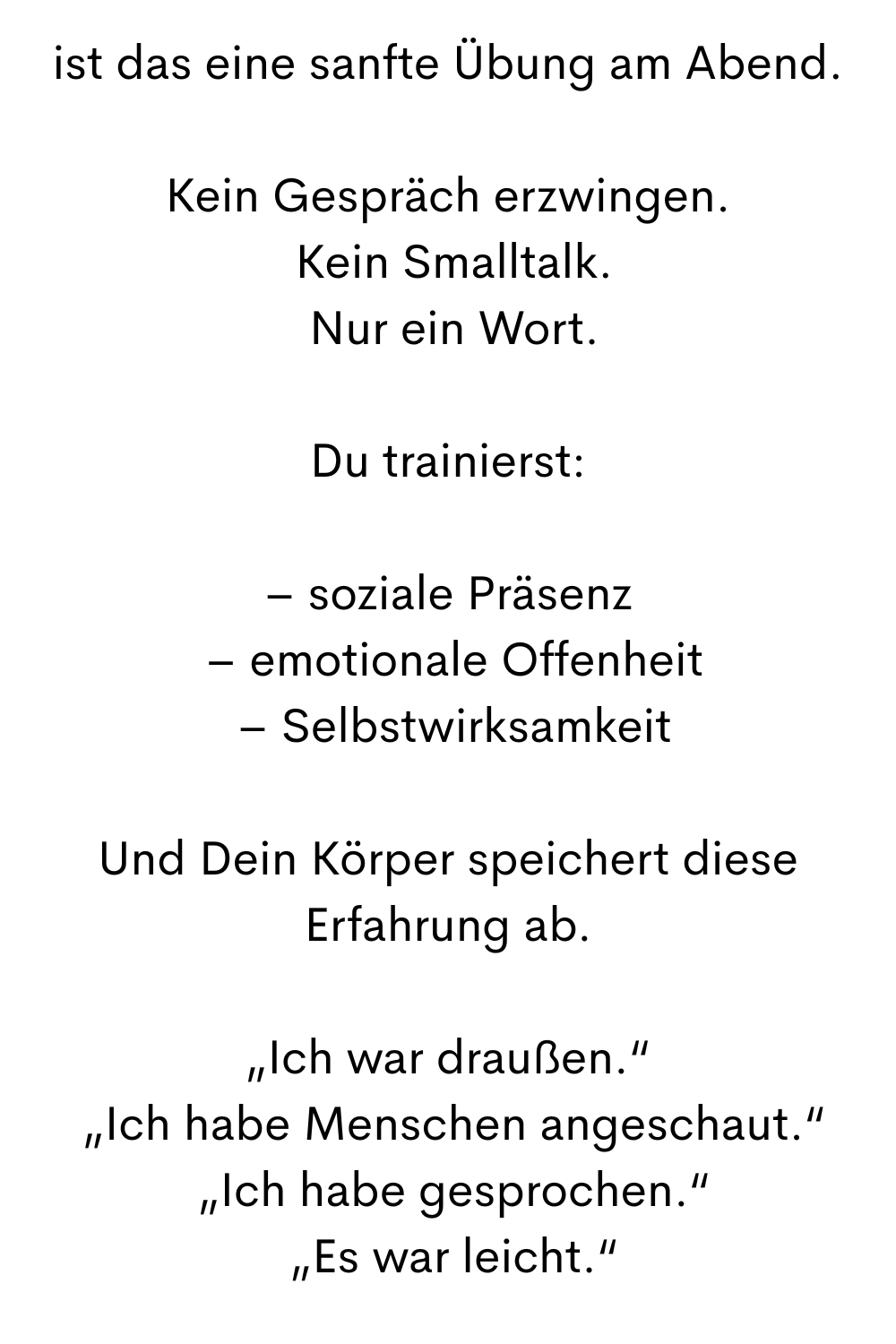 ist das eine sanfte Übung am Abend.
Kein Gespräch erzwingen.
 Kein Smalltalk.
 Nur ein Wort.
Du trainierst:
– soziale Präsenz
 – emotionale Offenheit
 – Selbstwirksamkeit
Und Dein Körper speichert diese Erfahrung ab.
„Ich war draußen.“
 „Ich habe Menschen angeschaut.“
 „Ich habe gesprochen.“
 „Es war leicht.“
