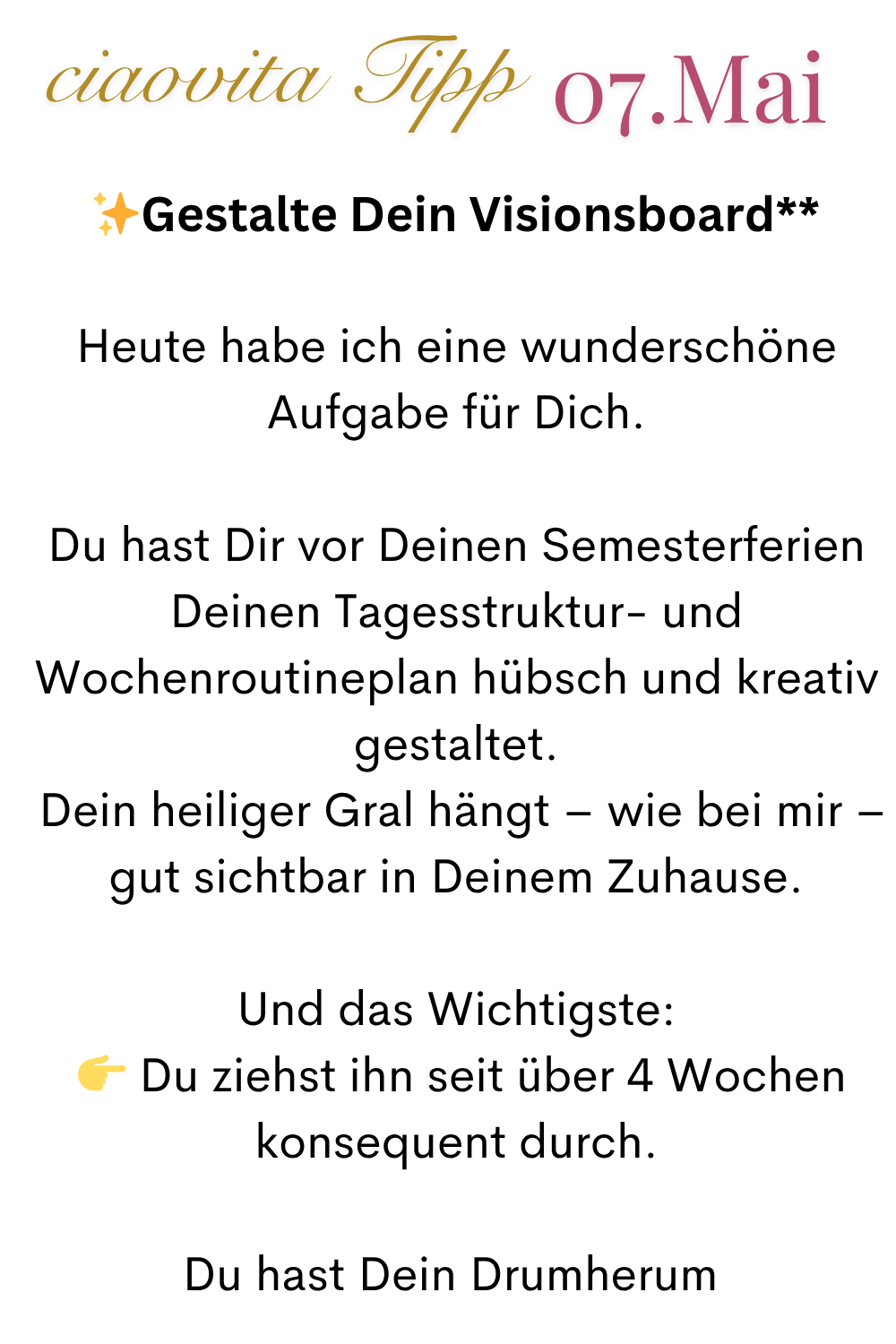 ciaovita Tipp  07. Mai
✨Gestalte Dein Visionsboard**
Heute habe ich eine wunderschöne Aufgabe für Dich.
Du hast Dir vor Deinen Semesterferien Deinen Tagesstruktur- und Wochenroutineplan hübsch und kreativ gestaltet.
 Dein heiliger Gral hängt – wie bei mir – gut sichtbar in Deinem Zuhause.
Und das Wichtigste:
  Du ziehst ihn seit über 4 Wochen konsequent durch.
Du hast Dein Drumherum 