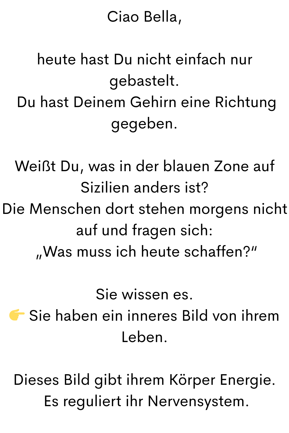 Ciao Bella,
heute hast Du nicht einfach nur gebastelt.
 Du hast Deinem Gehirn eine Richtung gegeben.
Weißt Du, was in der blauen Zone auf Sizilien anders ist?
Die Menschen dort stehen morgens nicht auf und fragen sich:
 „Was muss ich heute schaffen?“
Sie wissen es.
 Sie haben ein inneres Bild von ihrem Leben.
Dieses Bild gibt ihrem Körper Energie.
 Es reguliert ihr Nervensystem.
