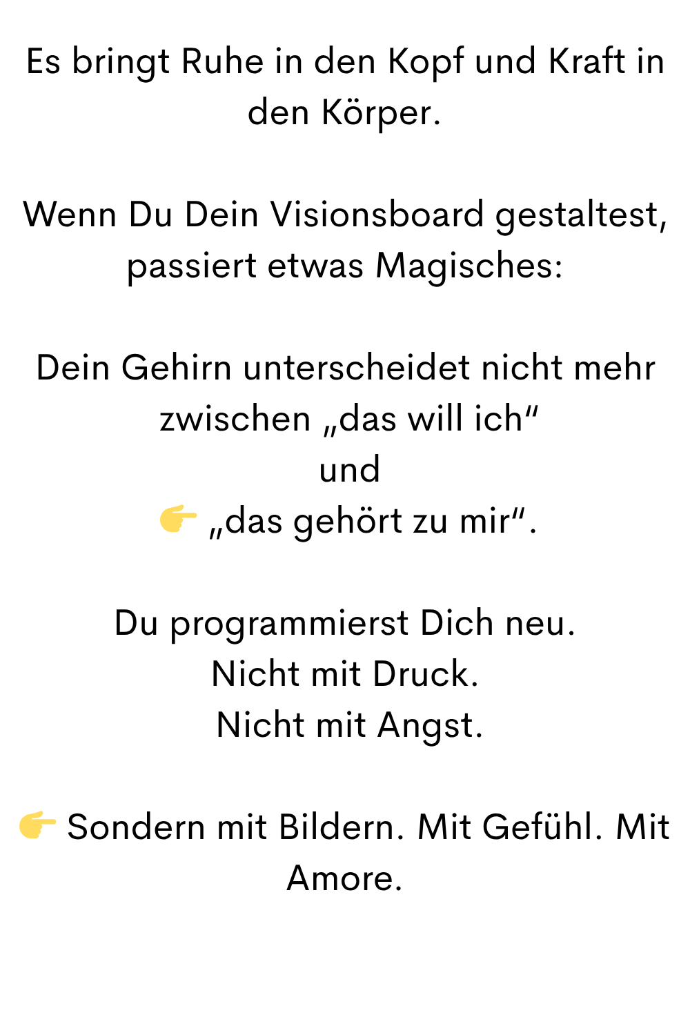 Es bringt Ruhe in den Kopf und Kraft in den Körper.
Wenn Du Dein Visionsboard gestaltest, passiert etwas Magisches:
Dein Gehirn unterscheidet nicht mehr
 zwischen „das will ich“
 und
  „das gehört zu mir“.
Du programmierst Dich neu.
Nicht mit Druck.
 Nicht mit Angst.
 Sondern mit Bildern. Mit Gefühl. Mit Amore.

