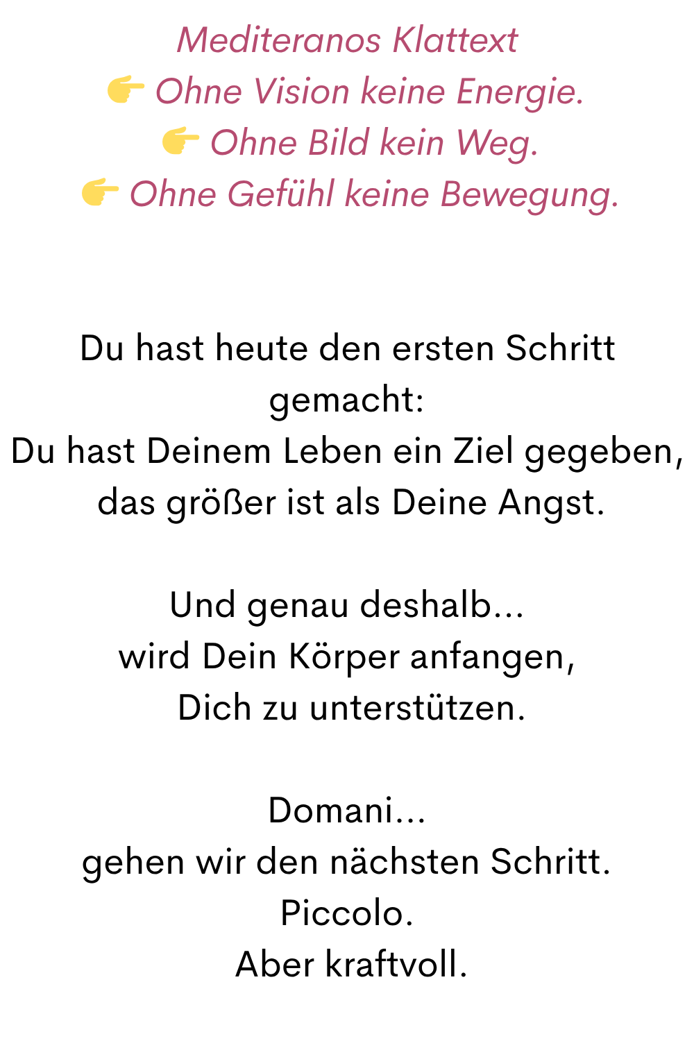 Mediteranos Klattext
 Ohne Vision keine Energie.
  Ohne Bild kein Weg.
  Ohne Gefühl keine Bewegung.
Du hast heute den ersten Schritt gemacht:
Du hast Deinem Leben ein Ziel gegeben,
 das größer ist als Deine Angst.
Und genau deshalb…
wird Dein Körper anfangen,
 Dich zu unterstützen.
Domani…
gehen wir den nächsten Schritt.
Piccolo.
 Aber kraftvoll.

