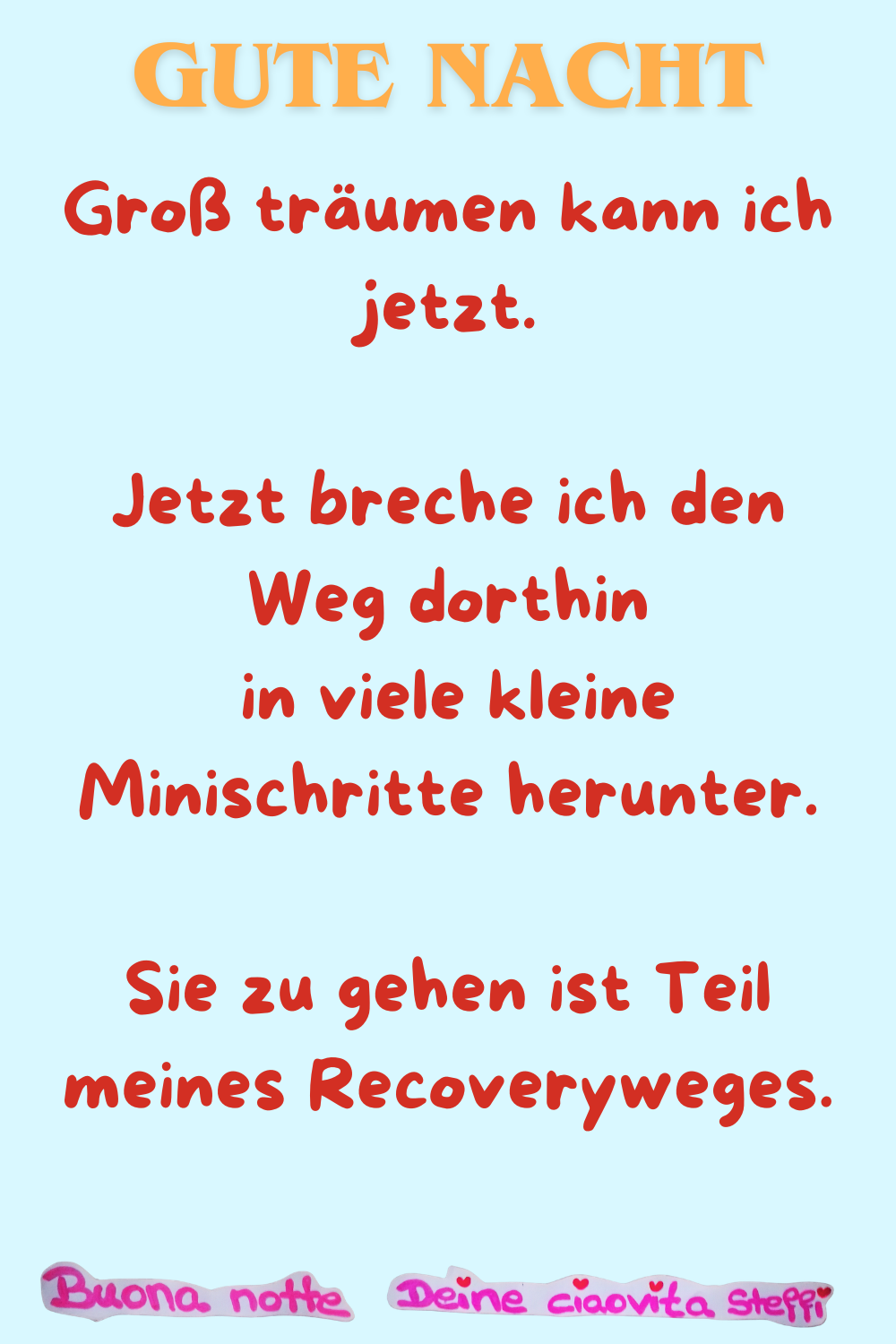 Gute Nacht
Groß träumen kann ich jetzt.
Jetzt breche ich den Weg dorthin
in viele kleine Minischritte herunter.
Sie zu gehen ist Teil meines Recoveryweges.
Buonanotte, Deine ciaovita Steffi