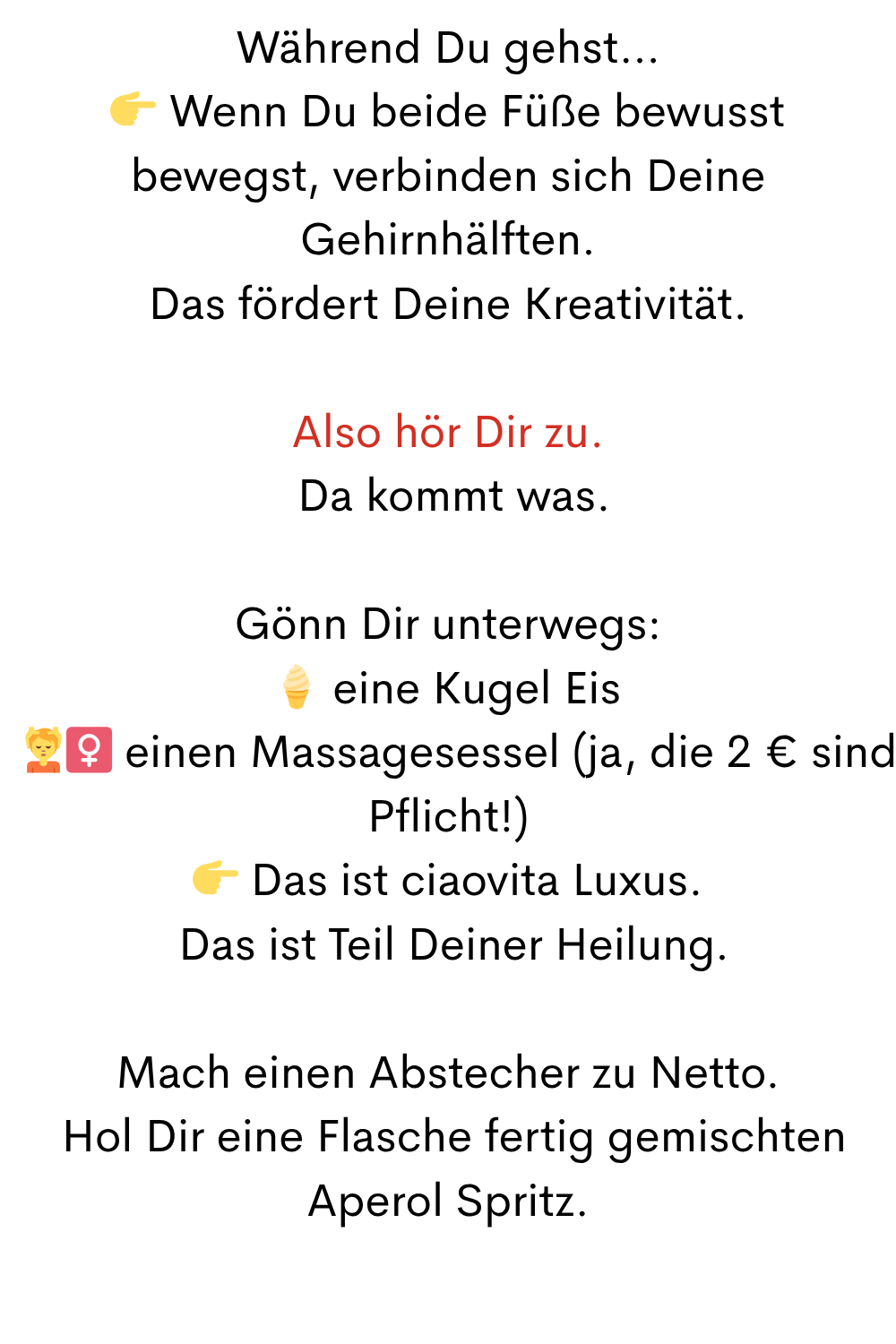 Während Du gehst…
 Wenn Du beide Füße bewusst bewegst, verbinden sich Deine Gehirnhälften.
Das fördert Deine Kreativität.
Also hör Dir zu.
 Da kommt was.
Gönn Dir unterwegs:
 eine Kugel Eis
 ‍♀️ einen Massagesessel (ja, die 2 € sind Pflicht!)
 Das ist ciaovita Luxus.
 Das ist Teil Deiner Heilung.
Mach einen Abstecher zu Netto.
 Hol Dir eine Flasche fertig gemischten Aperol Spritz.

