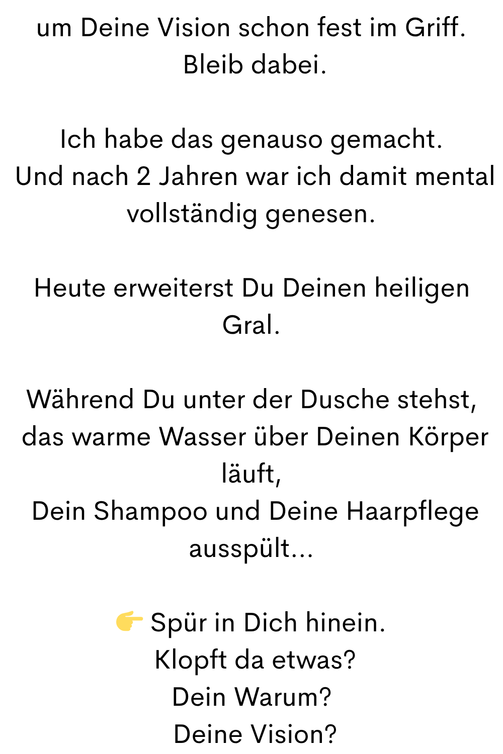 um Deine Vision schon fest im Griff.
 Bleib dabei.
Ich habe das genauso gemacht.
 Und nach 2 Jahren war ich damit mental vollständig genesen.
Heute erweiterst Du Deinen heiligen Gral.
Während Du unter der Dusche stehst,
 das warme Wasser über Deinen Körper läuft,
 Dein Shampoo und Deine Haarpflege ausspült…
 Spür in Dich hinein.
 Klopft da etwas?
Dein Warum?
 Deine Vision?
