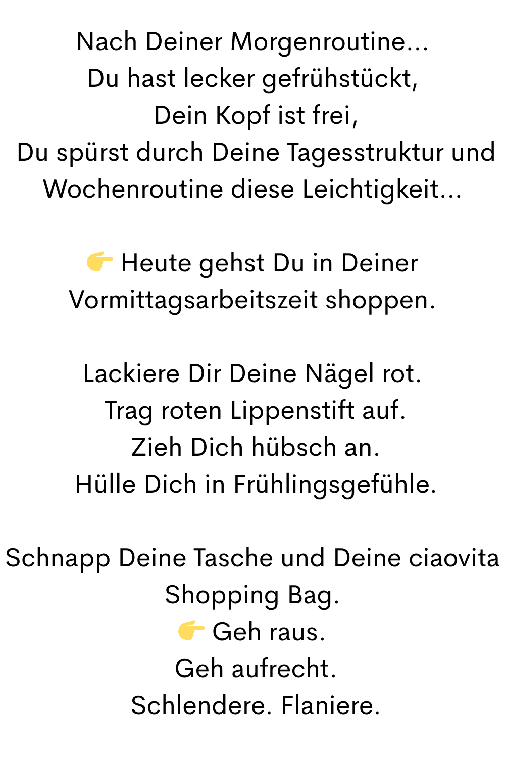 Nach Deiner Morgenroutine…
Du hast lecker gefrühstückt,
 Dein Kopf ist frei,
 Du spürst durch Deine Tagesstruktur und Wochenroutine diese Leichtigkeit…
 Heute gehst Du in Deiner Vormittagsarbeitszeit shoppen.
Lackiere Dir Deine Nägel rot.
 Trag roten Lippenstift auf.
 Zieh Dich hübsch an.
 Hülle Dich in Frühlingsgefühle.
Schnapp Deine Tasche und Deine ciaovita Shopping Bag.
 Geh raus.
 Geh aufrecht.
 Schlendere. Flaniere.
