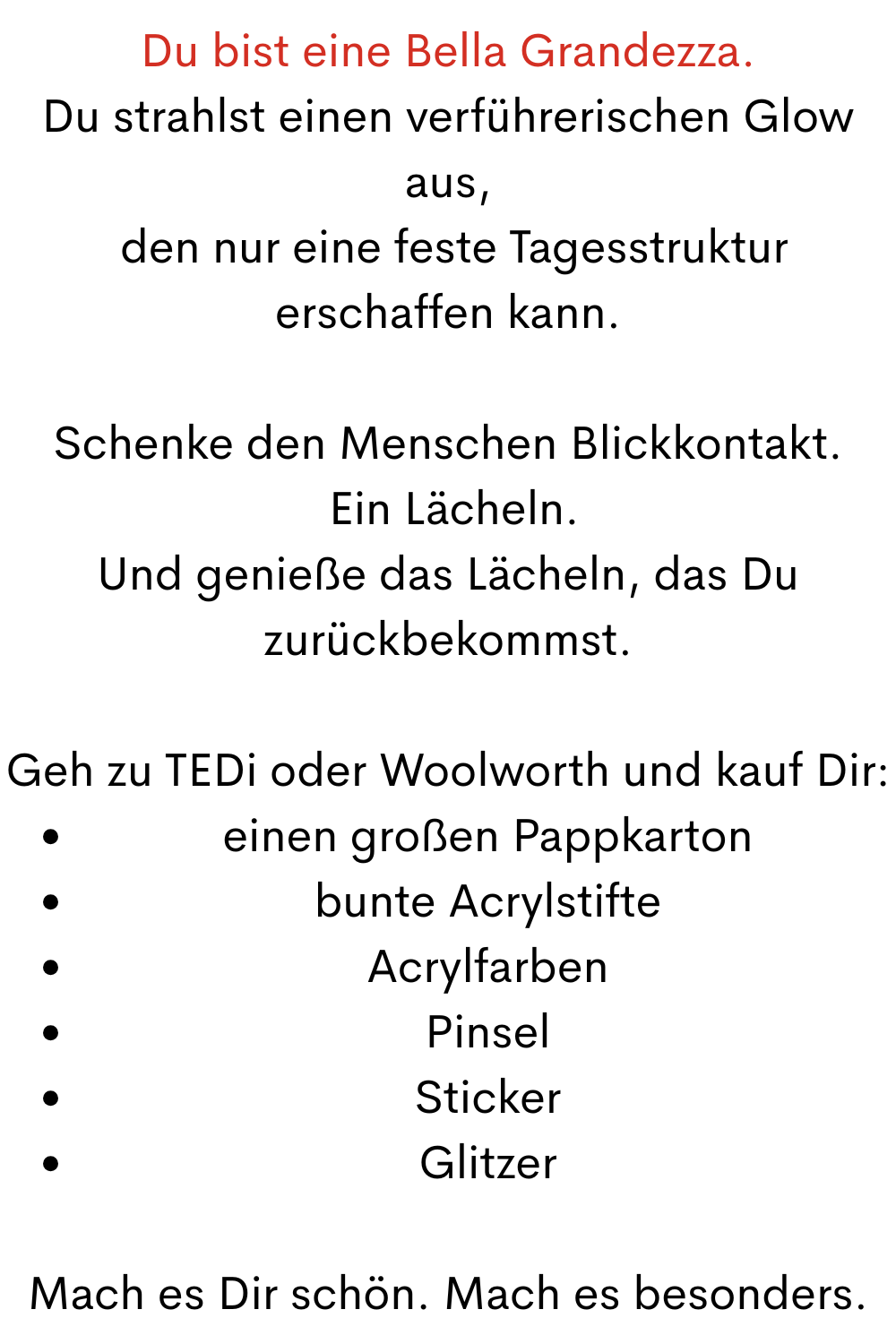 Du bist eine Bella Grandezza.
Du strahlst einen verführerischen Glow aus,
 den nur eine feste Tagesstruktur erschaffen kann.
Schenke den Menschen Blickkontakt.
 Ein Lächeln.
Und genieße das Lächeln, das Du zurückbekommst.
Geh zu TEDi oder Woolworth und kauf Dir:
einen großen Pappkarton
bunte Acrylstifte
Acrylfarben
Pinsel
Sticker
Glitzer
Mach es Dir schön. Mach es besonders.
