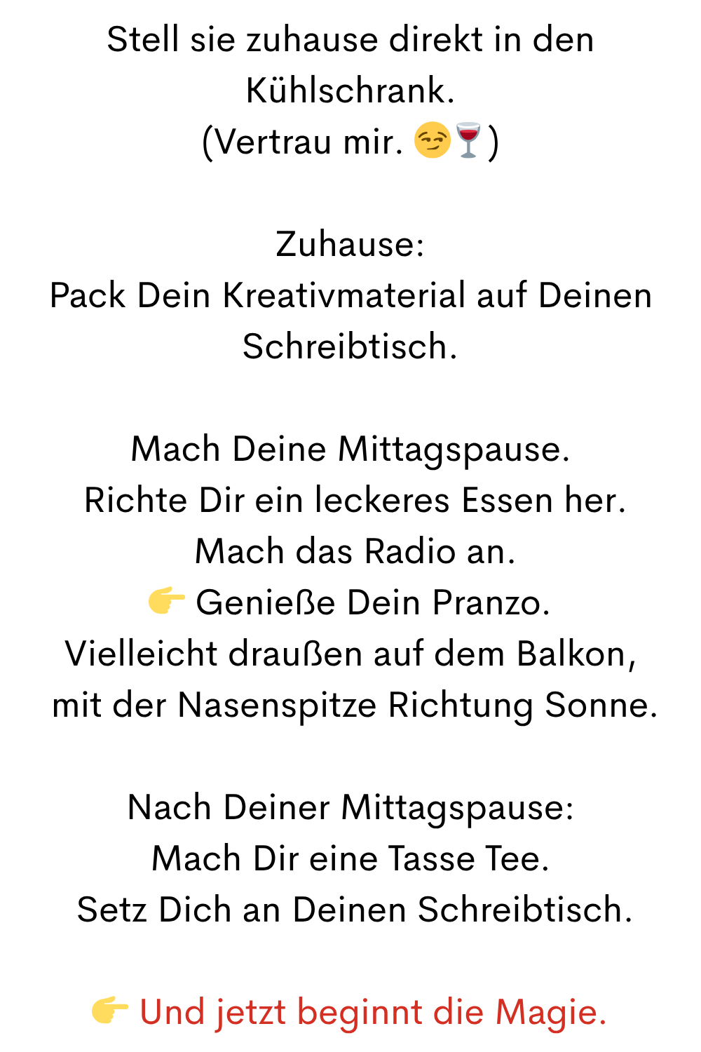 Stell sie zuhause direkt in den Kühlschrank.
(Vertrau mir. )
Zuhause:
Pack Dein Kreativmaterial auf Deinen Schreibtisch.
Mach Deine Mittagspause.
 Richte Dir ein leckeres Essen her.
 Mach das Radio an.
 Genieße Dein Pranzo.
Vielleicht draußen auf dem Balkon,
 mit der Nasenspitze Richtung Sonne.
Nach Deiner Mittagspause:
Mach Dir eine Tasse Tee.
 Setz Dich an Deinen Schreibtisch.
 Und jetzt beginnt die Magie.
