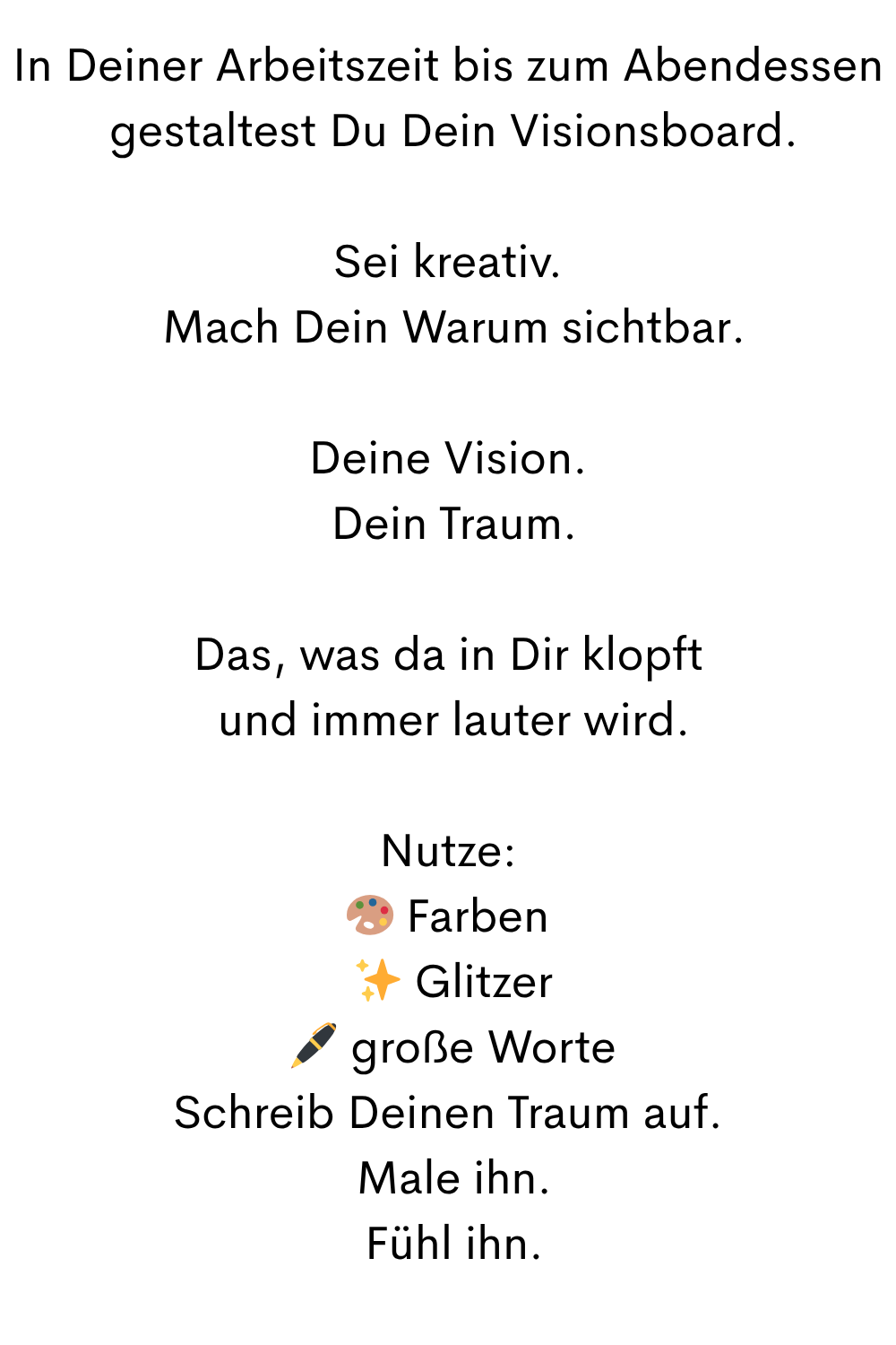 In Deiner Arbeitszeit bis zum Abendessen
 gestaltest Du Dein Visionsboard.
Sei kreativ.
 Mach Dein Warum sichtbar.
Deine Vision.
 Dein Traum.
Das, was da in Dir klopft
 und immer lauter wird.
Nutze:
 Farben
 ✨ Glitzer
 ️ große Worte
Schreib Deinen Traum auf.
 Male ihn.
 Fühl ihn.
