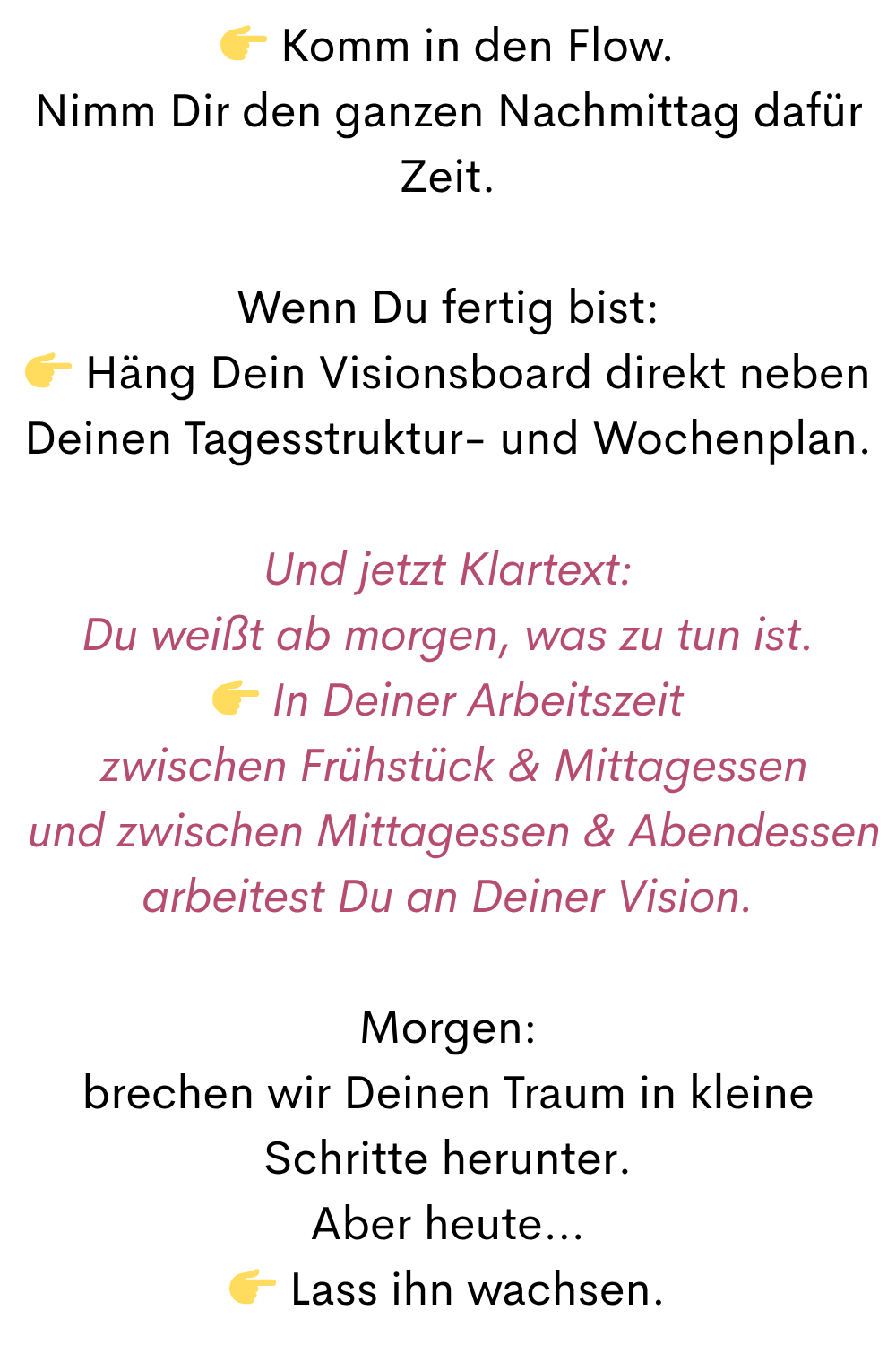  Komm in den Flow.
Nimm Dir den ganzen Nachmittag dafür Zeit.
Wenn Du fertig bist:
 Häng Dein Visionsboard direkt neben Deinen Tagesstruktur- und Wochenplan.
Und jetzt Klartext:
Du weißt ab morgen, was zu tun ist.
 In Deiner Arbeitszeit
 zwischen Frühstück & Mittagessen
 und zwischen Mittagessen & Abendessen
arbeitest Du an Deiner Vision.
Morgen:
brechen wir Deinen Traum in kleine Schritte herunter.
Aber heute…
 Lass ihn wachsen.
