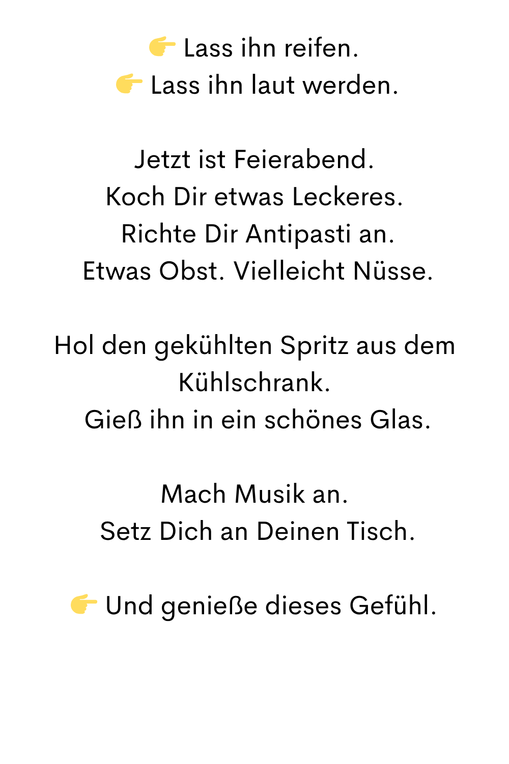  Lass ihn reifen.
  Lass ihn laut werden.
Jetzt ist Feierabend.
Koch Dir etwas Leckeres.
 Richte Dir Antipasti an.
 Etwas Obst. Vielleicht Nüsse.
Hol den gekühlten Spritz aus dem Kühlschrank.
 Gieß ihn in ein schönes Glas.
Mach Musik an.
 Setz Dich an Deinen Tisch.
 Und genieße dieses Gefühl.
