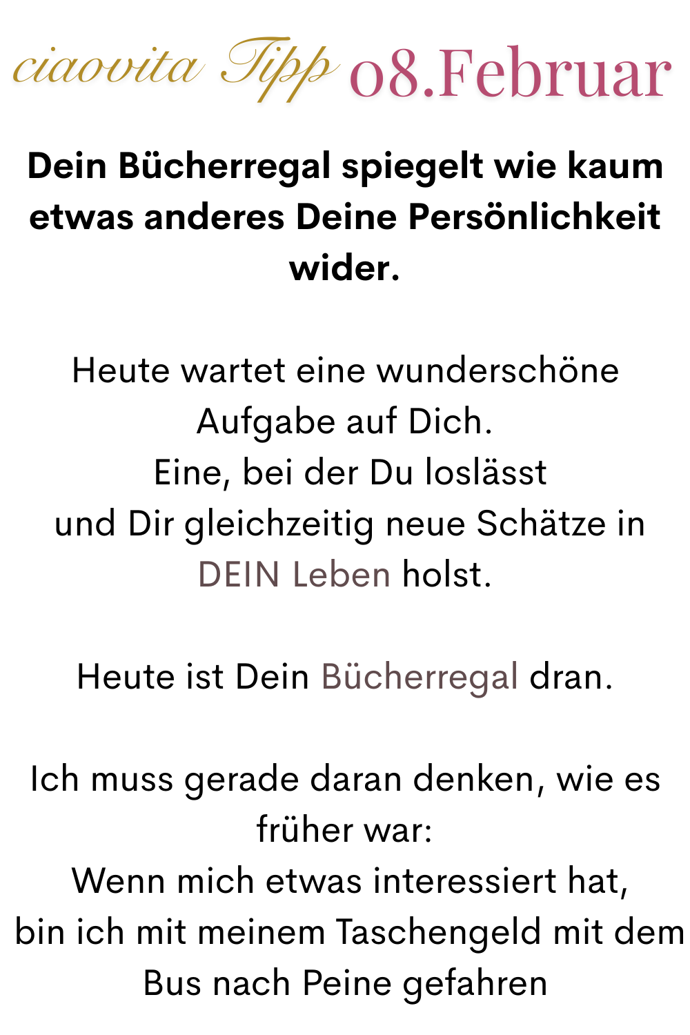 ciaovita Tipp 08. Februar
Dein Bücherregal spiegelt wie kaum etwas anderes Deine Persönlichkeit wider.
Heute wartet eine wunderschöne Aufgabe auf Dich.
 Eine, bei der Du loslässt
 und Dir gleichzeitig neue Schätze in DEIN Leben holst.
Heute ist Dein Bücherregal dran.
Ich muss gerade daran denken, wie es früher war:
 Wenn mich etwas interessiert hat,
 bin ich mit meinem Taschengeld mit dem Bus nach Peine gefahren