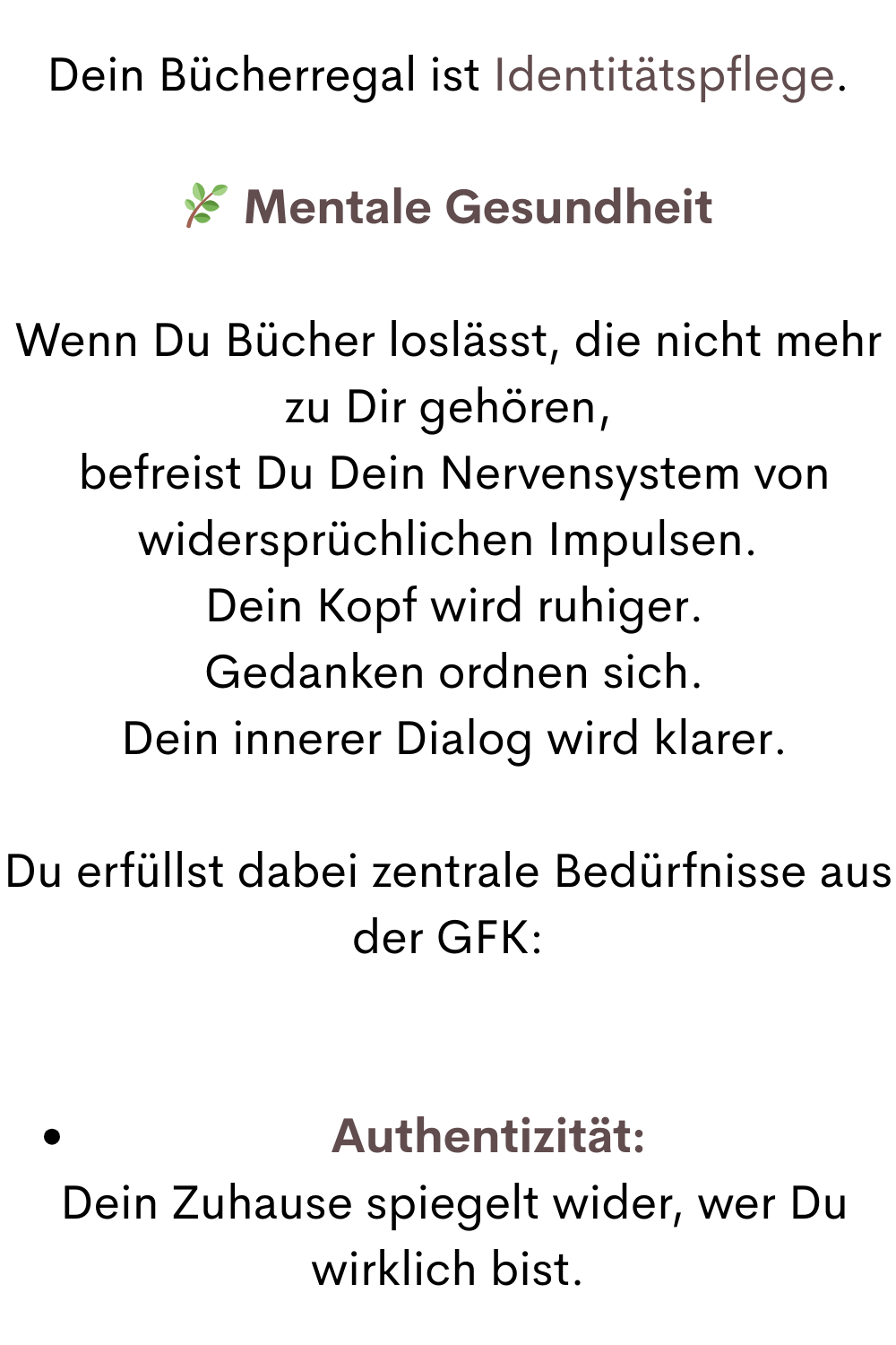 Dein Bücherregal ist Identitätspflege.
 Mentale Gesundheit
Wenn Du Bücher loslässt, die nicht mehr zu Dir gehören,
 befreist Du Dein Nervensystem von widersprüchlichen Impulsen.
 Dein Kopf wird ruhiger.
 Gedanken ordnen sich.
 Dein innerer Dialog wird klarer.
Du erfüllst dabei zentrale Bedürfnisse aus der GFK:
Authentizität:
 Dein Zuhause spiegelt wider, wer Du wirklich bist.
.
