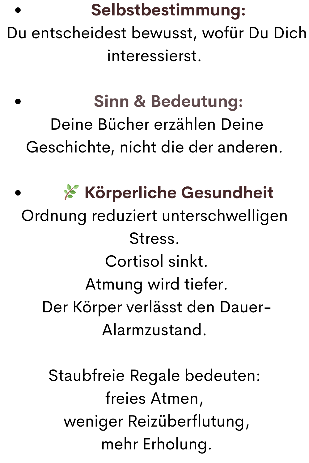 Selbstbestimmung:
 Du entscheidest bewusst, wofür Du Dich interessierst.
Sinn & Bedeutung:
 Deine Bücher erzählen Deine Geschichte, nicht die der anderen.
 Körperliche Gesundheit
Ordnung reduziert unterschwelligen Stress.
 Cortisol sinkt.
 Atmung wird tiefer.
 Der Körper verlässt den Dauer-Alarmzustand.
Staubfreie Regale bedeuten:
freies Atmen,
 weniger Reizüberflutung,
 mehr Erholung.
