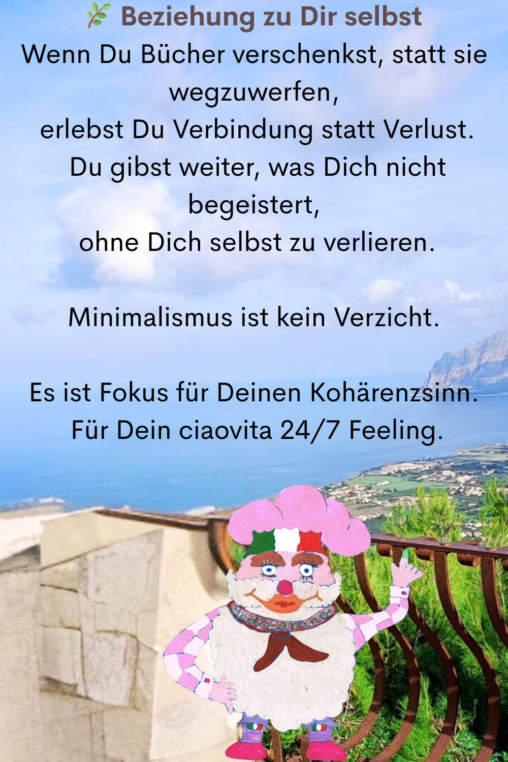  Beziehung zu Dir selbst
Wenn Du Bücher verschenkst, statt sie wegzuwerfen,
 erlebst Du Verbindung statt Verlust.
 Du gibst weiter, was Dich nicht begeistert,
 ohne Dich selbst zu verlieren.
Minimalismus ist kein Verzicht.
Es ist Fokus für Deinen Kohärenzsinn.
 Für Dein ciaovita 24/7 Feeling.
Dein ciaovita Mediterano.