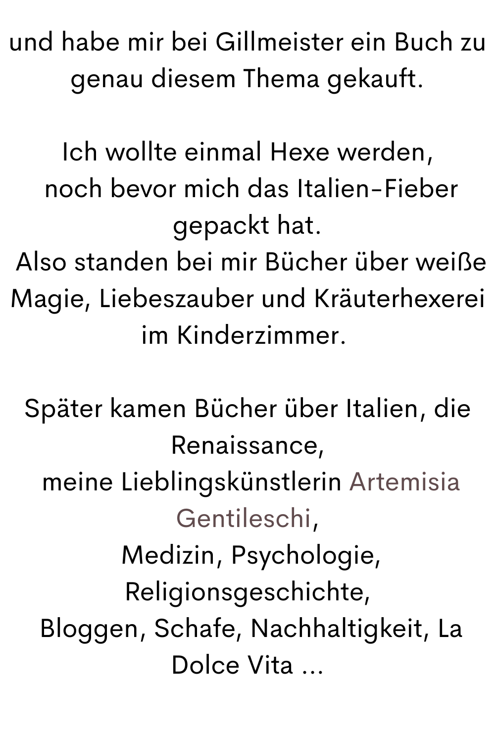 und habe mir bei Gillmeister ein Buch zu genau diesem Thema gekauft.
Ich wollte einmal Hexe werden,
 noch bevor mich das Italien-Fieber gepackt hat.
 Also standen bei mir Bücher über weiße Magie, Liebeszauber und Kräuterhexerei im Kinderzimmer. 
Später kamen Bücher über Italien, die Renaissance,
 meine Lieblingskünstlerin Artemisia Gentileschi,
 Medizin, Psychologie, Religionsgeschichte,
 Bloggen, Schafe, Nachhaltigkeit, La Dolce Vita …
