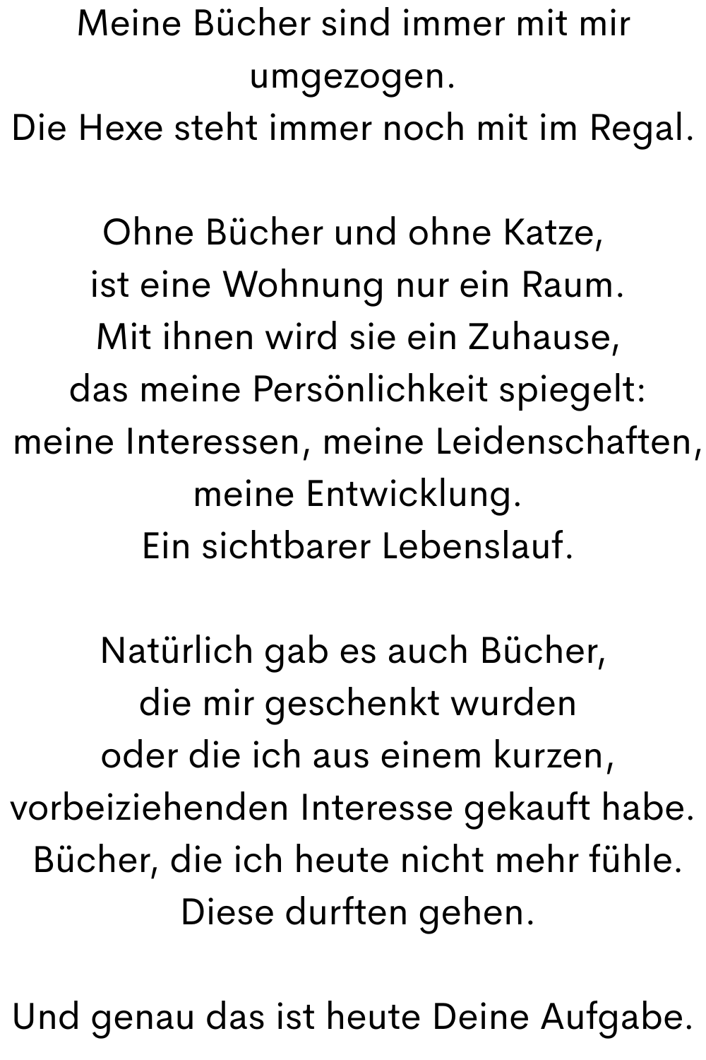 Meine Bücher sind immer mit mir umgezogen.
Die Hexe steht immer noch mit im Regal.
Ohne Bücher und ohne Katze,
 ist eine Wohnung nur ein Raum.
 Mit ihnen wird sie ein Zuhause,
 das meine Persönlichkeit spiegelt:
 meine Interessen, meine Leidenschaften,
 meine Entwicklung.
 Ein sichtbarer Lebenslauf.
Natürlich gab es auch Bücher,
 die mir geschenkt wurden
 oder die ich aus einem kurzen, vorbeiziehenden Interesse gekauft habe.
 Bücher, die ich heute nicht mehr fühle.
 Diese durften gehen.
Und genau das ist heute Deine Aufgabe.
