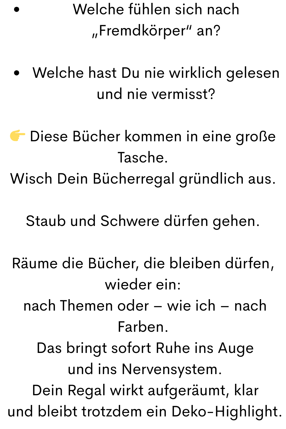 Welche fühlen sich nach „Fremdkörper“ an?
Welche hast Du nie wirklich gelesen und nie vermisst?
 Diese Bücher kommen in eine große Tasche.
Wisch Dein Bücherregal gründlich aus.
Staub und Schwere dürfen gehen.
Räume die Bücher, die bleiben dürfen, wieder ein:
 nach Themen oder – wie ich – nach Farben.
 Das bringt sofort Ruhe ins Auge
 und ins Nervensystem.
 Dein Regal wirkt aufgeräumt, klar
 und bleibt trotzdem ein Deko-Highlight.
