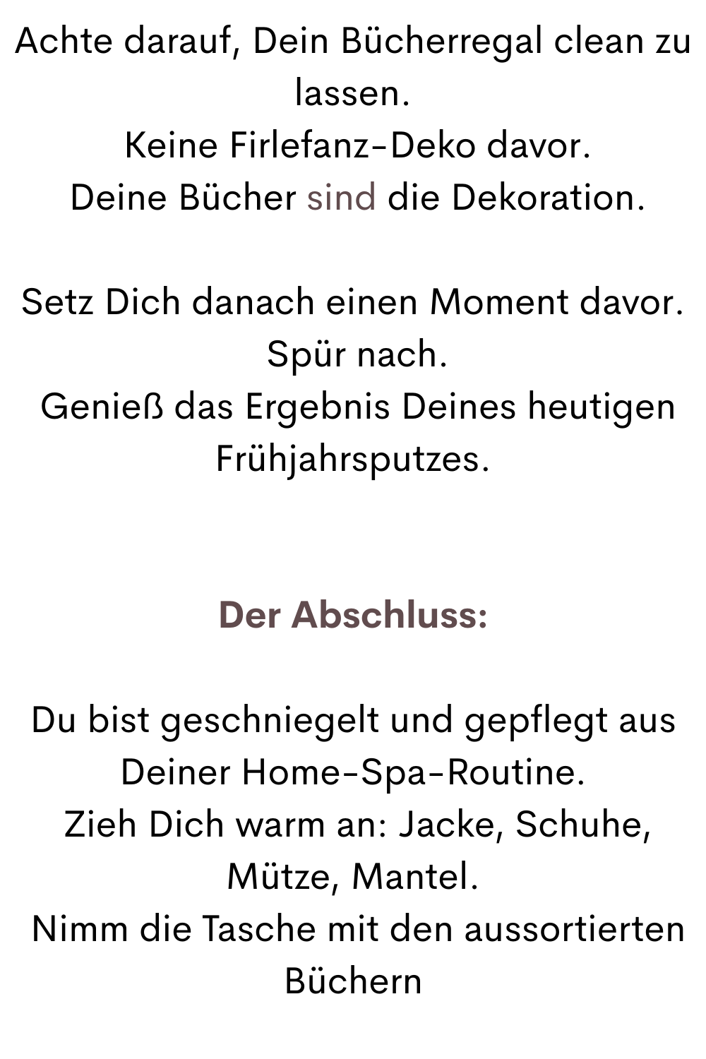 Achte darauf, Dein Bücherregal clean zu lassen.
 Keine Firlefanz-Deko davor.
 Deine Bücher sind die Dekoration.
Setz Dich danach einen Moment davor.
 Spür nach.
 Genieß das Ergebnis Deines heutigen Frühjahrsputzes.
Der Abschluss:
Du bist geschniegelt und gepflegt aus Deiner Home-Spa-Routine.
 Zieh Dich warm an: Jacke, Schuhe, Mütze, Mantel.
 Nimm die Tasche mit den aussortierten Büchern

