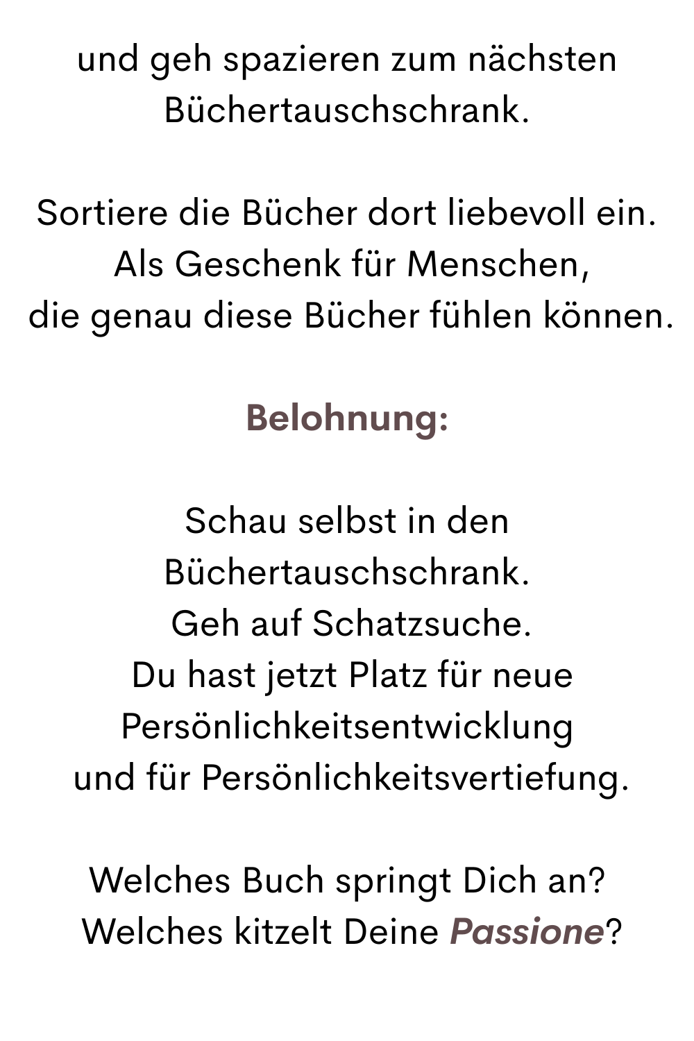 und geh spazieren zum nächsten Büchertauschschrank.
Sortiere die Bücher dort liebevoll ein.
 Als Geschenk für Menschen,
 die genau diese Bücher fühlen können.
Belohnung:
Schau selbst in den Büchertauschschrank.
 Geh auf Schatzsuche.
 Du hast jetzt Platz für neue Persönlichkeitsentwicklung
 und für Persönlichkeitsvertiefung.
Welches Buch springt Dich an?
 Welches kitzelt Deine Passione?
