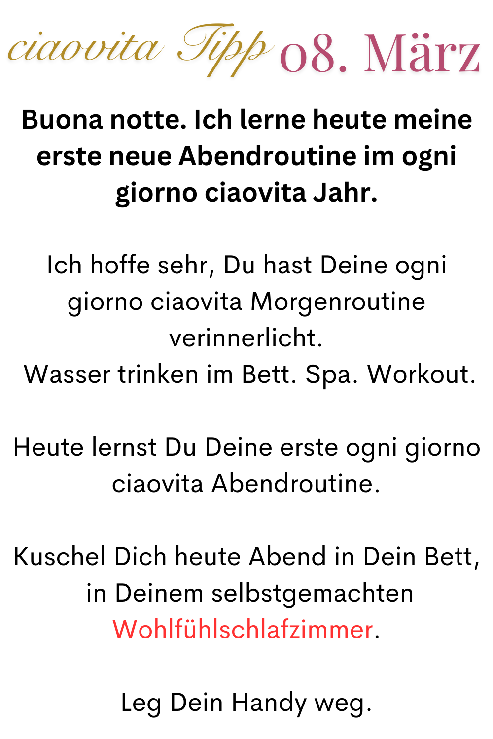 ciaovita Tipp 08. März
Buona notte. Ich lerne heute meine erste neue Abendroutine im ogni giorno ciaovita Jahr.
Ich hoffe sehr, Du hast Deine ogni giorno ciaovita Morgenroutine verinnerlicht.
 Wasser trinken im Bett. Spa. Workout.
Heute lernst Du Deine erste ogni giorno ciaovita Abendroutine.
Kuschel Dich heute Abend in Dein Bett,
 in Deinem selbstgemachten Wohlfühlschlafzimmer.
Leg Dein Handy weg.