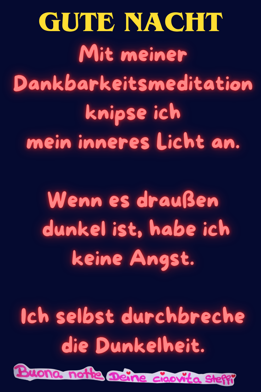 Mit meiner Dankbarkeitsmeditation
knipse ich mein inneres Licht an.
Wenn es draußen dunkel ist, habe ich keine Angst.
Ich selbst durchbreche die Dunkelheit.
Buona notte,
Deine ciaovita Steffi ❤️