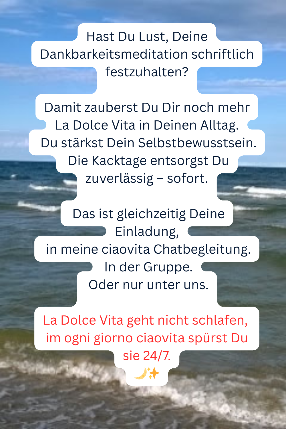 Hast Du Lust, Deine Dankbarkeitsmeditation schriftlich festzuhalten?
Damit zauberst Du Dir noch mehr La Dolce Vita in Deinen Alltag.
Du stärkst Dein Selbstbewusstsein.
Die Kacktage entsorgst Du zuverlässig – sofort.
 Das ist gleichzeitig Deine Einladung,
in meine ciaovita Chatbegleitung.
In der Gruppe.
Oder nur unter uns.
La Dolce Vita geht nicht schlafen, 
im ogni giorno ciaovita spürst Du sie 24/7.