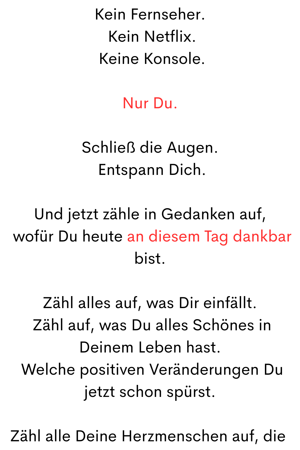 Kein Fernseher.
 Kein Netflix.
 Keine Konsole.
Nur Du.
Schließ die Augen.
 Entspann Dich.
Und jetzt zähle in Gedanken auf,
 wofür Du heute an diesem Tag dankbar bist.
Zähl alles auf, was Dir einfällt.
 Zähl auf, was Du alles Schönes in Deinem Leben hast.
 Welche positiven Veränderungen Du jetzt schon spürst.
Zähl alle Deine Herzmenschen auf, die 