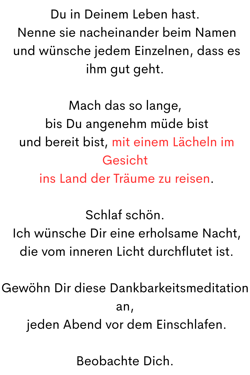Du in Deinem Leben hast.
 Nenne sie nacheinander beim Namen
 und wünsche jedem Einzelnen, dass es ihm gut geht.
Mach das so lange,
 bis Du angenehm müde bist
 und bereit bist, mit einem Lächeln im Gesicht
 ins Land der Träume zu reisen.
Schlaf schön.
 Ich wünsche Dir eine erholsame Nacht,
 die vom inneren Licht durchflutet ist.
Gewöhn Dir diese Dankbarkeitsmeditation an,
 jeden Abend vor dem Einschlafen.
Beobachte Dich.
