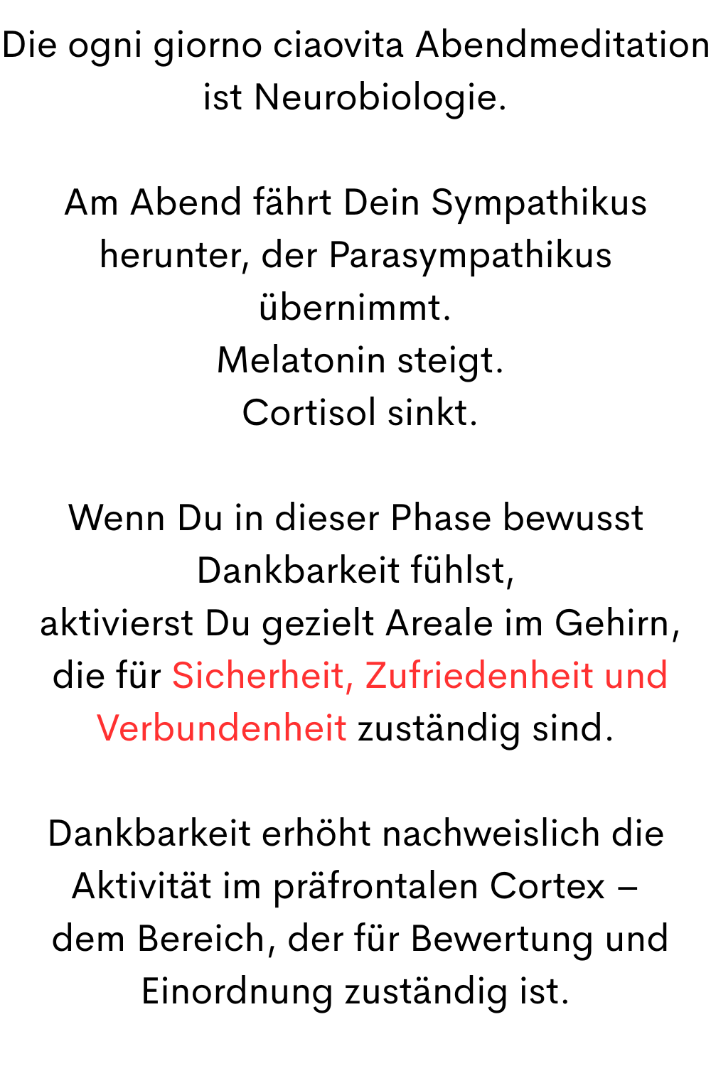 Die ogni giorno ciaovita Abendmeditation ist Neurobiologie.
Am Abend fährt Dein Sympathikus herunter, der Parasympathikus übernimmt.
 Melatonin steigt.
 Cortisol sinkt.
Wenn Du in dieser Phase bewusst Dankbarkeit fühlst,
 aktivierst Du gezielt Areale im Gehirn,
 die für Sicherheit, Zufriedenheit und Verbundenheit zuständig sind.
Dankbarkeit erhöht nachweislich die Aktivität im präfrontalen Cortex –
 dem Bereich, der für Bewertung und Einordnung zuständig ist.

