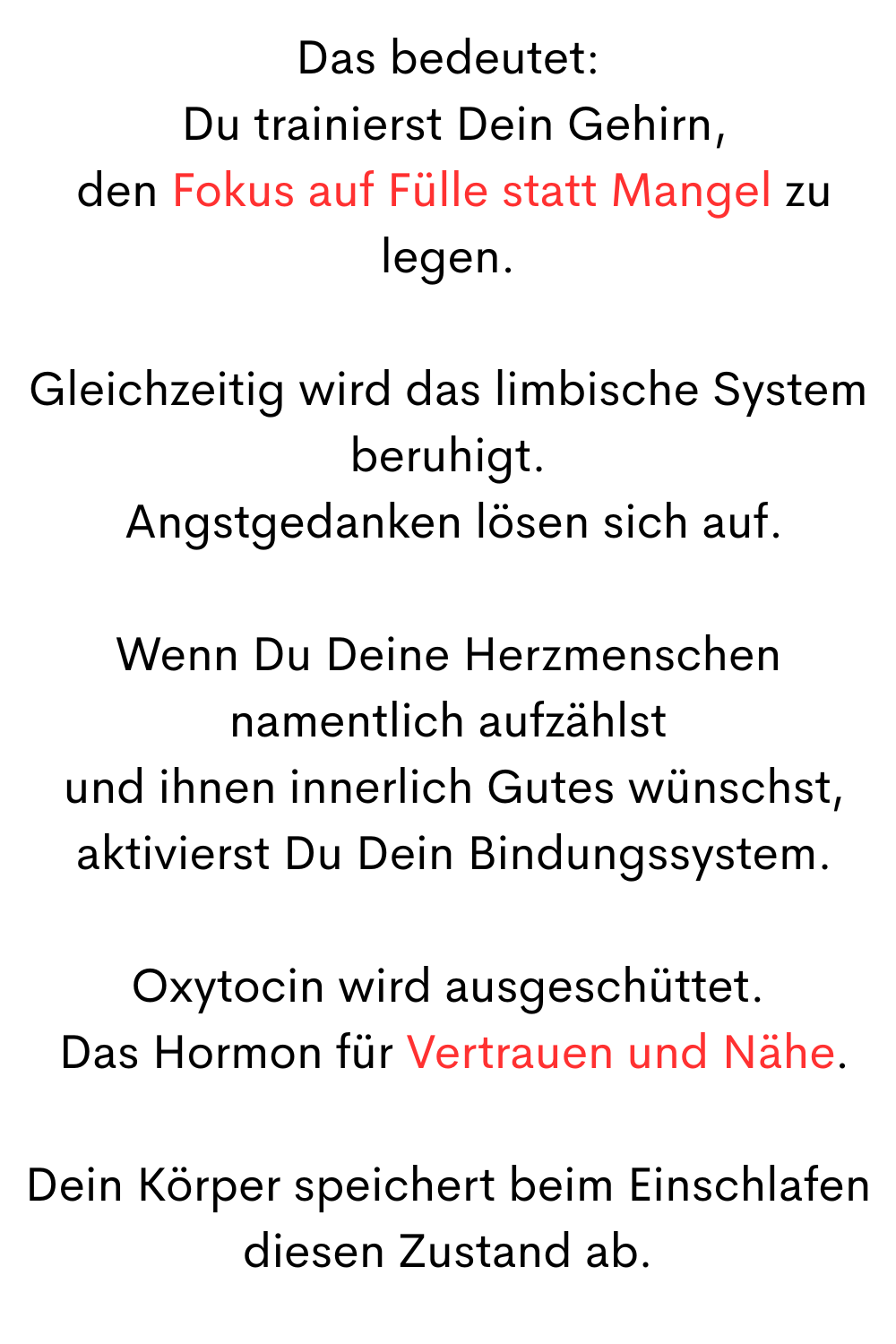 Das bedeutet:
 Du trainierst Dein Gehirn,
 den Fokus auf Fülle statt Mangel zu legen.
Gleichzeitig wird das limbische System beruhigt.
 Angstgedanken lösen sich auf.
Wenn Du Deine Herzmenschen namentlich aufzählst
 und ihnen innerlich Gutes wünschst,
 aktivierst Du Dein Bindungssystem.
Oxytocin wird ausgeschüttet.
 Das Hormon für Vertrauen und Nähe.
Dein Körper speichert beim Einschlafen diesen Zustand ab.
