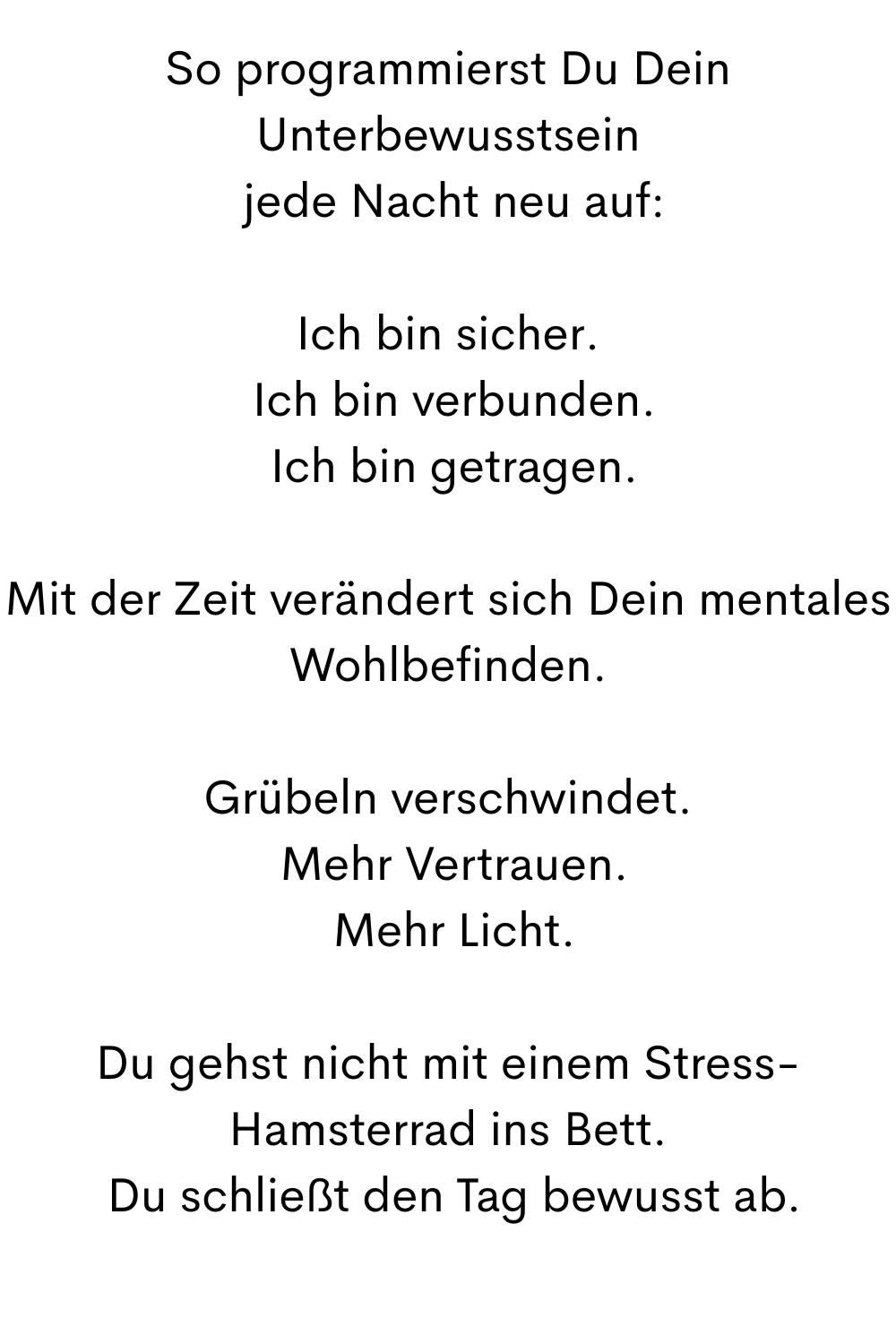 So programmierst Du Dein Unterbewusstsein
 jede Nacht neu auf:
Ich bin sicher.
 Ich bin verbunden.
 Ich bin getragen.
Mit der Zeit verändert sich Dein mentales Wohlbefinden.
Grübeln verschwindet.
 Mehr Vertrauen.
 Mehr Licht.
Du gehst nicht mit einem Stress-Hamsterrad ins Bett.
 Du schließt den Tag bewusst ab.
