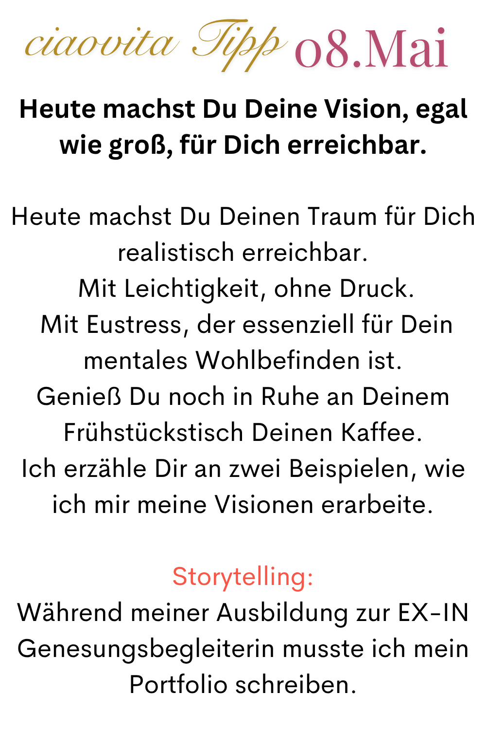 ciaovita Tipp 08.Mai
Heute machst Du Deine Vision, egal wie groß, für Dich erreichbar.
Heute machst Du Deinen Traum für Dich realistisch erreichbar.
Mit Leichtigkeit, ohne Druck.
Mit Eustress, der essenziell für Dein mentales Wohlbefinden ist.
Genieß Du noch in Ruhe an Deinem Frühstückstisch Deinen Kaffee.
Ich erzähle Dir an zwei Beispielen, wie ich mir meine Visionen erarbeite.
Storytelling:
Während meiner Ausbildung zur EX-IN Genesungsbegleiterin musste ich mein Portfolio schreiben.