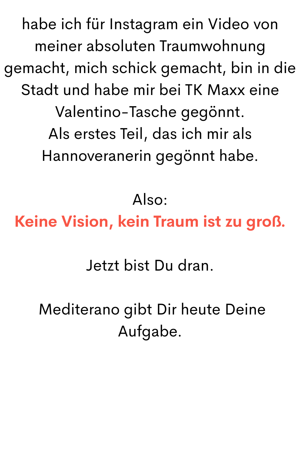 habe ich für Instagram ein Video von meiner absoluten Traumwohnung gemacht, mich schick gemacht, bin in die Stadt und habe mir bei TK Maxx eine Valentino-Tasche gegönnt.
Als erstes Teil, das ich mir als Hannoveranerin gegönnt habe.
Also:
Keine Vision, kein Traum ist zu groß.
Jetzt bist Du dran.
Mediterano gibt Dir heute Deine Aufgabe.