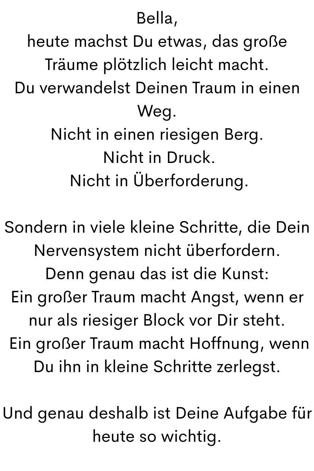 Bella,
heute machst Du etwas, das große Träume plötzlich leicht macht.
Du verwandelst Deinen Traum in einen Weg.
Nicht in einen riesigen Berg.
Nicht in Druck.
Nicht in Überforderung.
Sondern in viele kleine Schritte, die Dein Nervensystem nicht überfordern.
Denn genau das ist die Kunst:
Ein großer Traum macht Angst, wenn er nur als riesiger Block vor Dir steht.
Ein großer Traum macht Hoffnung, wenn Du ihn in kleine Schritte zerlegst.
Und genau deshalb ist Deine Aufgabe für heute so wichtig.