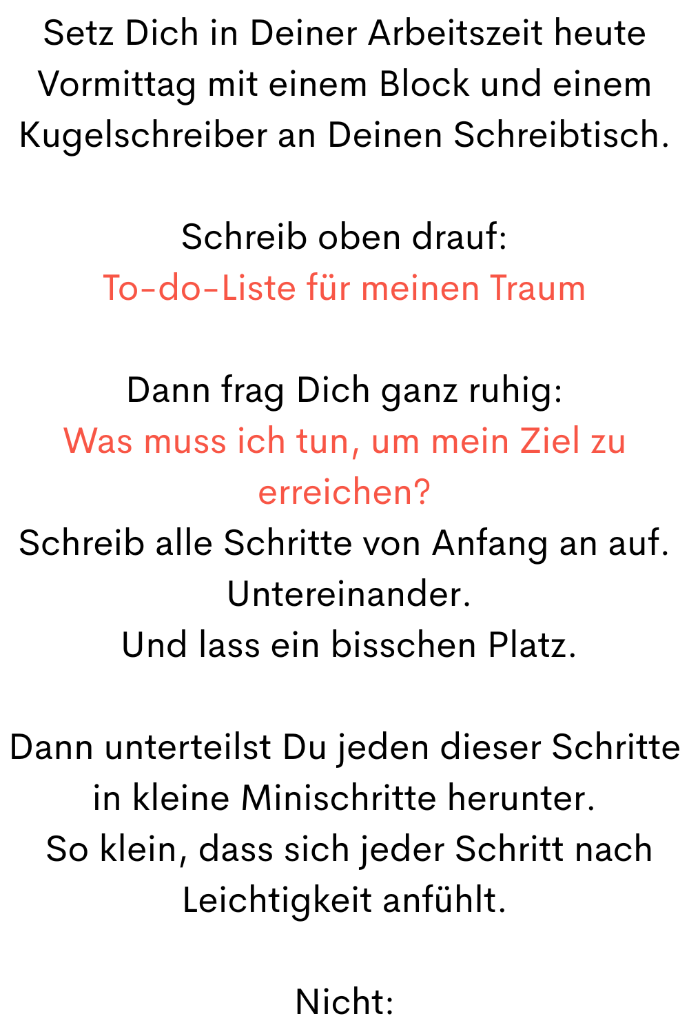 Setz Dich in Deiner Arbeitszeit heute Vormittag mit einem Block und einem Kugelschreiber an Deinen Schreibtisch.
Schreib oben drauf:
To-do-Liste für meinen Traum
Dann frag Dich ganz ruhig:
Was muss ich tun, um mein Ziel zu erreichen?
Schreib alle Schritte von Anfang an auf.
Untereinander.
Und lass ein bisschen Platz.
Dann unterteilst Du jeden dieser Schritte in kleine Minischritte herunter.
So klein, dass sich jeder Schritt nach Leichtigkeit anfühlt.
Nicht: